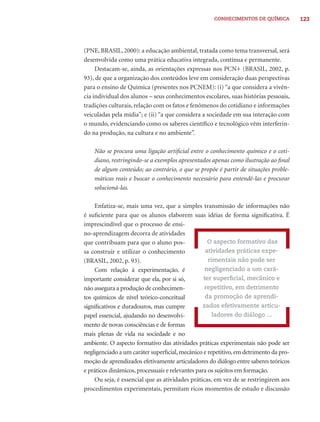 CONHECIMENTOS DE QUÍMICA          123




(PNE, BRASIL, 2000): a educação ambiental, tratada como tema transversal, será
desenvolvida como uma prática educativa integrada, contínua e permanente.
     Destacam-se, ainda, as orientações expressas nos PCN+ (BRASIL, 2002, p.
93), de que a organização dos conteúdos leve em consideração duas perspectivas
para o ensino de Química (presentes nos PCNEM): (i) “a que considera a vivên-
cia individual dos alunos – seus conhecimentos escolares, suas histórias pessoais,
tradições culturais, relação com os fatos e fenômenos do cotidiano e informações
veiculadas pela mídia”; e (ii) “a que considera a sociedade em sua interação com
o mundo, evidenciando como os saberes cientíﬁco e tecnológico vêm interferin-
do na produção, na cultura e no ambiente”.

    Não se procura uma ligação artiﬁcial entre o conhecimento químico e o coti-
    diano, restringindo-se a exemplos apresentados apenas como ilustração ao ﬁnal
    de algum conteúdo; ao contrário, o que se propõe é partir de situações proble-
    máticas reais e buscar o conhecimento necessário para entendê-las e procurar
    solucioná-las.

    Enfatiza-se, mais uma vez, que a simples transmissão de informações não
é suﬁciente para que os alunos elaborem suas idéias de forma signiﬁcativa. É
imprescindível que o processo de ensi-
no-aprendizagem decorra de atividades
que contribuam para que o aluno pos-                O aspecto formativo das
sa construir e utilizar o conhecimento             atividades práticas expe-
(BRASIL, 2002, p. 93).                              rimentais não pode ser
    Com relação à experimentação, é                negligenciado a um cará-
importante considerar que ela, por si só,         ter superﬁcial, mecânico e
não assegura a produção de conhecimen-             repetitivo, em detrimento
tos químicos de nível teórico-conceitual           da promoção de aprendi-
signiﬁcativos e duradouros, mas cumpre            zados efetivamente articu-
papel essencial, ajudando no desenvolvi-              ladores do diálogo ...
mento de novas consciências e de formas
mais plenas de vida na sociedade e no
ambiente. O aspecto formativo das atividades práticas experimentais não pode ser
negligenciado a um caráter superﬁcial, mecânico e repetitivo, em detrimento da pro-
moção de aprendizados efetivamente articuladores do diálogo entre saberes teóricos
e práticos dinâmicos, processuais e relevantes para os sujeitos em formação.
    Ou seja, é essencial que as atividades práticas, em vez de se restringirem aos
procedimentos experimentais, permitam ricos momentos de estudo e discussão
 