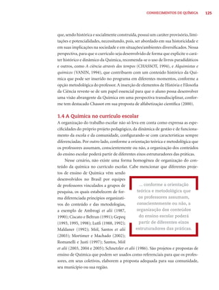 CONHECIMENTOS DE QUÍMICA          125




que, sendo histórica e socialmente construída, possui um caráter provisório, limi-
tações e potencialidades, necessitando, pois, ser abordado em sua historicidade e
em suas implicações na sociedade e em situações/ambientes diversiﬁcados. Nessa
perspectiva, para que o currículo seja desenvolvido de forma que explicite o cará-
ter histórico e dinâmico da Química, recomenda-se o uso de livros paradidáticos
e outros, como A ciência através dos tempos (CHASSOT, 1994), e Alquimistas e
químicos (VANIN, 1994), que contribuem com um conteúdo histórico da Quí-
mica que pode ser inserido no programa em diferentes momentos, conforme a
opção metodológica do professor. A inserção de elementos de História e Filosoﬁa
da Ciência reveste-se de um papel essencial para que o aluno possa desenvolver
uma visão abrangente da Química em uma perspectiva transdisciplinar, confor-
me tem destacado Chassot em sua proposta de alfabetização cientíﬁca (2000).

1.4 A Química no currículo escolar
A organização do trabalho escolar não só leva em conta como expressa as espe-
ciﬁcidades do próprio projeto pedagógico, da dinâmica de gestão e de funciona-
mento da escola e da comunidade, conﬁgurando-se com características sempre
diferenciadas. Por outro lado, conforme a orientação teórica e metodológica que
os professores assumam, conscientemente ou não, a organização dos conteúdos
do ensino escolar poderá partir de diferentes eixos estruturadores das práticas.
     Nesse cenário, não existe uma forma homogênea de organização do con-
teúdo da química no currículo escolar. Cabe mencionar que diferentes proje-
tos de ensino de Química vêm sendo
desenvolvidos no Brasil por equipes
de professores vinculados a grupos de             ... conforme a orientação
pesquisa, os quais estabelecem de for-           teórica e metodológica que
ma diferenciada princípios organizati-            os professores assumam,
vos do conteúdo e das metodologias,              conscientemente ou não, a
a exemplo de Ambrogi et alii (1987,              organização dos conteúdos
1990); Ciscato e Beltran (1991); Gepeq            do ensino escolar poderá
(1993, 1995, 1998); Lutﬁ (1988, 1992);            partir de diferentes eixos
Maldaner (1992); Mól, Santos et alii            estruturadores das práticas.
(2003); Mortimer e Machado (2002);
Romanelli e Justi (1997); Santos, Mól
et alii (2003, 2004 e 2005); Schnetzler et alii (1986). São projetos e propostas de
ensino de Química que podem ser usados como referenciais para que os profes-
sores, em seus coletivos, elaborem a proposta adequada para sua comunidade,
seu município ou sua região.
 