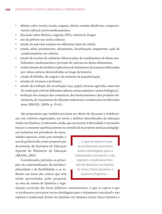 128   ORIENTAÇÕES CURRICULARES PARA O ENSINO MÉDIO




      •   debates sobre teorias raciais, eugenia, aborto, anemia falciforme, comporta-
          mento cultural, novos medicamentos;
      •   discussão sobre Bioética, eugenia, DNA, colesterol, drogas;
      •   uso da pólvora nas várias culturas;
      •   estudo da ação dos xampus nos diferentes tipos de cabelo;
      •   estudo sobre permanentes, alisamentos, descoloração, tingimento, ação de
          condicionadores em cabelos;
      •   estudo de receitas de culinárias diferenciadas, de condimentos, de dietas ana-
          bolizantes, medicamentos e previsão de calorias em dietas alimentares;
      •   conhecimento de modelos explicativos de fenômenos da natureza elaborados
          por várias culturas desenvolvidos ao longo da história;
      •   estudo de bebidas, da origem e do contexto de popularização;
      •   estudos de incensos e perfumes;
      •   estudo da evolução das tecnologias (aço, papel, técnicas agrícolas, materiais
          de construção civil nas diferentes culturas, armas químicas e armas biológicas);
      •   avaliação dos avanços dos cosméticos, dos medicamentos e dos produtos ali-
          mentares, de tratamentos de eﬂuentes industriais e residenciais em diferentes
          áreas (BRASIL, 2005b, p. 39-41).

           São proposições que também precisam ser objeto de discussão e reelabora-
      ção nos coletivos organizados, em níveis e âmbitos diversiﬁcados da educação
      média em Química. Lembrando, ainda, que no tocante à diversidade é necessário
      buscar o constante aperfeiçoamento no sentido de incorporar práticas pedagógi-
      cas inclusivas aos portadores de neces-
      sidades especiais, como, por exemplo, o
      uso de graﬁa braile, como proposto por         ... o que se espera é que
      documento da Secretaria de Educação            os professores procurem
      Especial do Ministério da Educação            novas abordagens para o
      (BRASIL, 2002).                             tratamento conceitual e não
           Considerando, portanto, os princí-      repitam a tradicional divi-
      pios da contextualização, da interdisci-     são da Química em Quími-
      plinaridade e da ﬂexibilidade, e as re-       ca Geral, Físico-Química e
      ﬂexões em torno das críticas que vêm              Química Orgânica ...
      sendo apresentadas pelas pesquisas
      na área de ensino de Química à orga-
      nização curricular dos livros didáticos convencionais, o que se espera é que
      os professores procurem novas abordagens para o tratamento conceitual e não
      repitam a tradicional divisão da Química em Química Geral, Físico-Química e
 