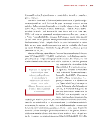 CONHECIMENTOS DE QUÍMICA          129




Química Orgânica, desconsiderando as características formativas e os princí-
pios já referidos.
     Em vez de ordenarem os conteúdos pela divisão clássica, os professores po-
derão organizá-los a partir de temas dos quais vão emergir os conhecimentos
químicos da base comum. Proposição nesse sentido foi desenvolvida por Lutﬁ
(1988, 1992) e pelo Projeto de Ensino de Química e Sociedade (Pequis) da Uni-
versidade de Brasília (Mól; Santos et alii, 2003, Santos; Mól et alii, 2003, 2004,
2005). Lutﬁ apresenta sugestões de abordagem dos temas alimentos e metais, e
o Projeto Pequis aborda todo o conteúdo de Química do ensino médio a partir
de nove temas sociais geradores. Outra possibilidade seria tratar dos conceitos
fundamentais da Química e, depois, abordar os conhecimentos químicos vincu-
lados aos seus temas tecnológicos, como fez o material produzido pelo Centro
de Ensino de Ciências de São Paulo (Cecisp), Unidades modulares de química
(AMBROGI et alii,1987).
     O material didático produzido pelo Grupo de Pesquisa em Ensino de Quími-
ca da USP (Gepeq) (1993, 1995, 1998) constitui outra possibilidade de organiza-
ção curricular que rompe com os programas tradicionais. Esse projeto, que vem
sendo adotado com sucesso em várias escolas, estrutura os conceitos químicos
                                         com base em teorias cognitivistas. Ainda
                                         há possibilidade de organização curricu-
      Seja qual for a proposta           lar, a partir de atividades experimentais
         metodológica a ser              como os materiais de Maldaner (1992);
      adotada pelo professor,            Romanelli e Justi (1997); Schnetzler et
          é bom destacar a               alii (1986). Outra experiência de reor-
       necessidade de buscar             ganização curricular é a desenvolvida
        romper com a visão               pelo Gipec-Unijuí (Grupo Interdeparta-
     clássica do conhecimento            mental de Pesquisa sobre Educação em
      químico dos programas              Ciências, da Universidade Regional do
             tradicionais.               Noroeste do Estado do Rio Grande do
                                         Sul, Unijuí), com a proposição, concre-
                                         tização e acompanhamento, em escolas,
das Situações de Estudo, nas quais, em situações reais de vivência dos estudantes,
os conhecimentos cientíﬁcos são recontextualizados, permitindo novos níveis de
compreensão do contexto em estudo – com a ajuda das ciências – e, por outro
lado, uma compreensão mais adequada das ciências – com a ajuda do contexto
vivencial –, numa abordagem que assume características disciplinares, interdis-
ciplinares e transdisciplinares, que rompe com a seqüência linear e fragmenta-
da dos programas convencionais de ensino (MALDANER; ZANON, 2004). Há,
 