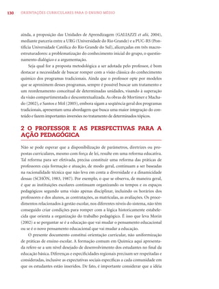 130   ORIENTAÇÕES CURRICULARES PARA O ENSINO MÉDIO




      ainda, a proposição das Unidades de Aprendizagem (GALIAZZI et alii, 2004),
      mediante parceria entre a URG (Universidade do Rio Grande) e a PUC-RS (Pon-
      tifícia Universidade Católica do Rio Grande do Sul), alicerçadas em três macro-
      estruturadores: a problematização do conhecimento inicial do grupo, o questio-
      namento dialógico e a argumentação.
           Seja qual for a proposta metodológica a ser adotada pelo professor, é bom
      destacar a necessidade de buscar romper com a visão clássica do conhecimento
      químico dos programas tradicionais. Ainda que o professor opte por modelos
      que se aproximem desses programas, sempre é possível buscar um tratamento e
      um reordenamento conceitual de determinadas unidades, visando à superação
      da visão compartimentada e descontextualizada. As obras de Mortimer e Macha-
      do (2002), e Santos e Mól (2005), embora sigam a seqüência geral dos programas
      tradicionais, apresentam uma abordagem que busca uma maior integração do con-
      teúdo e fazem importantes inversões no tratamento de determinados tópicos.

      2 O PROFESSOR E AS PERSPECTIVAS PARA A
      AÇÃO PEDAGÓGICA

      Não se pode esperar que a disponibilização de parâmetros, diretrizes ou pro-
      postas curriculares, mesmo com força de lei, resulte em uma reforma educativa.
      Tal reforma para ser efetivada, precisa constituir uma reforma das práticas de
      professores cuja formação e atuação, de modo geral, continuam a ser baseadas
      na racionalidade técnica que não leva em conta a diversidade e a dinamicidade
      dessas (SCHÖN, 1983, 1987). Por exemplo, o que se observa, de maneira geral,
      é que as instituições escolares continuam organizando os tempos e os espaços
      pedagógicos segundo uma visão apenas disciplinar, incluindo os horários dos
      professores e dos alunos, as contratações, as matrículas, as avaliações. Os proce-
      dimentos relacionados à gestão escolar, nos diferentes níveis do sistema, não têm
      conseguido criar condições para romper com a lógica historicamente estabele-
      cida que orienta a organização do trabalho pedagógico. É isso que leva Morin
      (2002) a se perguntar se é a educação que vai mudar o pensamento educacional
      ou se é o novo pensamento educacional que vai mudar a educação.
          O presente documento constitui orientação curricular, não uniformização
      de práticas de ensino escolar. A formação comum em Química aqui apresenta-
      da refere-se a um nível desejado de desenvolvimento dos estudantes no ﬁnal da
      educação básica. Diferenças e especiﬁcidades regionais precisam ser respeitadas e
      consideradas, inclusive as expectativas sociais especíﬁcas a cada comunidade em
      que os estudantes estão inseridos. De fato, é importante considerar que a idéia
 