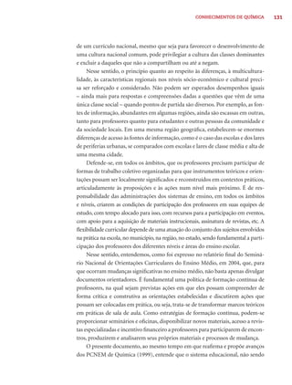 CONHECIMENTOS DE QUÍMICA           131




de um currículo nacional, mesmo que seja para favorecer o desenvolvimento de
uma cultura nacional comum, pode privilegiar a cultura das classes dominantes
e excluir a daqueles que não a compartilham ou até a negam.
     Nesse sentido, o princípio quanto ao respeito às diferenças, à multicultura-
lidade, às características regionais nos níveis sócio-econômico e cultural preci-
sa ser reforçado e considerado. Não podem ser esperados desempenhos iguais
– ainda mais para respostas e compreensões dadas a questões que vêm de uma
única classe social – quando pontos de partida são diversos. Por exemplo, as fon-
tes de informação, abundantes em algumas regiões, ainda são escassas em outras,
tanto para professores quanto para estudantes e outras pessoas da comunidade e
da sociedade locais. Em uma mesma região geográﬁca, estabelecem-se enormes
diferenças de acesso às fontes de informação, como é o caso das escolas e dos lares
de periferias urbanas, se comparados com escolas e lares de classe média e alta de
uma mesma cidade.
     Defende-se, em todos os âmbitos, que os professores precisam participar de
formas de trabalho coletivo organizadas para que instrumentos teóricos e orien-
tações possam ser localmente signiﬁcados e reconstruídos em contextos práticos,
articuladamente às proposições e às ações num nível mais próximo. É de res-
ponsabilidade das administrações dos sistemas de ensino, em todos os âmbitos
e níveis, criarem as condições de participação dos professores em suas equipes de
estudo, com tempo alocado para isso, com recursos para a participação em eventos,
com apoio para a aquisição de materiais instrucionais, assinatura de revistas, etc. A
ﬂexibilidade curricular depende de uma atuação do conjunto dos sujeitos envolvidos
na prática na escola, no município, na região, no estado, sendo fundamental a parti-
cipação dos professores dos diferentes níveis e áreas do ensino escolar.
     Nesse sentido, entendemos, como foi expresso no relatório ﬁnal do Seminá-
rio Nacional de Orientações Curriculares do Ensino Médio, em 2004, que, para
que ocorram mudanças signiﬁcativas no ensino médio, não basta apenas divulgar
documentos orientadores. É fundamental uma política de formação contínua de
professores, na qual sejam previstas ações em que eles possam compreender de
forma crítica e construtiva as orientações estabelecidas e discutirem ações que
possam ser colocadas em prática, ou seja, trata-se de transformar marcos teóricos
em práticas de sala de aula. Como estratégias de formação contínua, podem-se
proporcionar seminários e oﬁcinas, disponibilizar novos materiais, acesso a revis-
tas especializadas e incentivo ﬁnanceiro a professores para participarem de encon-
tros, produzirem e analisarem seus próprios materiais e processos de mudança.
     O presente documento, ao mesmo tempo em que reaﬁrma e propõe avanços
dos PCNEM de Química (1999), entende que o sistema educacional, não sendo
 