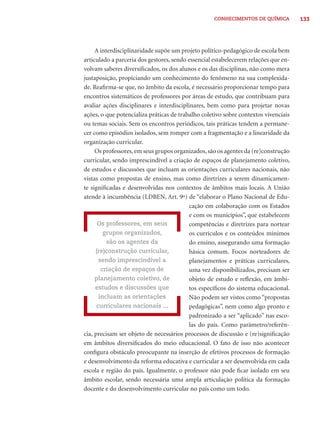CONHECIMENTOS DE QUÍMICA          133




     A interdisciplinaridade supõe um projeto político-pedagógico de escola bem
articulado a parceria dos gestores, sendo essencial estabelecerem relações que en-
volvam saberes diversiﬁcados, os dos alunos e os das disciplinas, não como mera
justaposição, propiciando um conhecimento do fenômeno na sua complexida-
de. Reaﬁrma-se que, no âmbito da escola, é necessário proporcionar tempo para
encontros sistemáticos de professores por áreas de estudo, que contribuam para
avaliar ações disciplinares e interdisciplinares, bem como para projetar novas
ações, o que potencializa práticas de trabalho coletivo sobre contextos vivenciais
ou temas sociais. Sem os encontros periódicos, tais práticas tendem a permane-
cer como episódios isolados, sem romper com a fragmentação e a linearidade da
organização curricular.
     Os professores, em seus grupos organizados, são os agentes da (re)construção
curricular, sendo imprescindível a criação de espaços de planejamento coletivo,
de estudos e discussões que incluam as orientações curriculares nacionais, não
vistas como propostas de ensino, mas como diretrizes a serem dinamicamen-
te signiﬁcadas e desenvolvidas nos contextos de âmbitos mais locais. A União
atende à incumbência (LDBEN, Art. 9º) de “elaborar o Plano Nacional de Edu-
                                          cação em colaboração com os Estados
                                          e com os municípios”, que estabelecem
      Os professores, em seus             competências e diretrizes para nortear
         grupos organizados,              os currículos e os conteúdos mínimos
          são os agentes da               do ensino, assegurando uma formação
     (re)construção curricular,           básica comum. Focos norteadores de
       sendo imprescindível a             planejamentos e práticas curriculares,
        criação de espaços de             uma vez disponibilizados, precisam ser
     planejamento coletivo, de            objeto de estudo e reﬂexão, em âmbi-
     estudos e discussões que             tos especíﬁcos do sistema educacional.
       incluam as orientações             Não podem ser vistos como “propostas
      curriculares nacionais ...          pedagógicas”, nem como algo pronto e
                                          padronizado a ser “aplicado” nas esco-
                                          las do país. Como parâmetro/referên-
cia, precisam ser objeto de necessários processos de discussão e (re)signiﬁcação
em âmbitos diversiﬁcados do meio educacional. O fato de isso não acontecer
conﬁgura obstáculo preocupante na inserção de efetivos processos de formação
e desenvolvimento da reforma educativa e curricular a ser desenvolvida em cada
escola e região do país. Igualmente, o professor não pode ﬁcar isolado em seu
âmbito escolar, sendo necessária uma ampla articulação política da formação
docente e do desenvolvimento curricular no país como um todo.
 