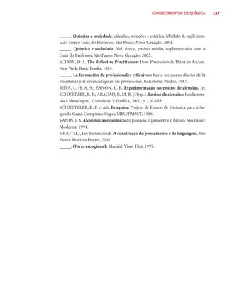 CONHECIMENTOS DE QUÍMICA         137




_____. Química e sociedade: cálculos, soluções e estética. Módulo 4, suplemen-
tado com o Guia do Professor. São Paulo: Nova Geração, 2004.
_____. Química e sociedade. Vol. único, ensino médio, suplementado com o
Guia do Professor. São Paulo: Nova Geração, 2005.
SCHÖN, D. A. The Reﬂective Practitioner: How Professionals Think in Accion.
New York: Basic Books, 1983.
_____. La formación de profesionales reﬂexivos: hacia un nuevo diseño de la
enseñanza y el aprendizage en las profesiones. Barcelona: Paidós, 1987.
SILVA, L. H. A. S.; ZANON, L. B. Experimentação no ensino de ciências. In:
SCHNETZER, R. P.; ARAGÃO, R. M. R. (Orgs.). Ensino de ciências: fundamen-
tos e abordagens. Campinas: V Gráﬁca, 2000, p. 120-153.
SCHNETZLER, R. P. et alii. Proquim: Projeto de Ensino de Química para o Se-
gundo Grau. Campinas: Capes/MEC/PADCT, 1986.
VANIN, J. A. Alquimistas e químicos: o passado, o presente e o futuro. São Paulo:
Moderna, 1994.
VIGOTSKI, Lev Semenovich. A construção do pensamento e da linguagem. São
Paulo: Martins Fontes, 2001.
_____. Obras escogidas I. Madrid: Visor Dist, 1997.
 