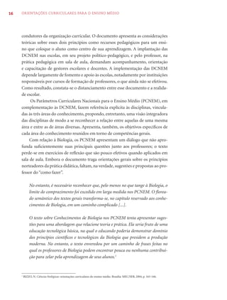 16   ORIENTAÇÕES CURRICULARES PARA O ENSINO MÉDIO




     condutores da organização curricular. O documento apresenta as considerações
     teóricas sobre esses dois princípios como recursos pedagógicos para um ensi-
     no que coloque o aluno como centro de sua aprendizagem. A implantação das
     DCNEM nas escolas, em seu projeto político-pedagógico, e pelo professor, na
     prática pedagógica em sala de aula, demandam acompanhamento, orientação
     e capacitação de gestores escolares e docentes. A implementação das DCNEM
     depende largamente de fomento e apoio às escolas, notadamente por instituições
     responsáveis por cursos de formação de professores, o que ainda não se efetivou.
     Como resultado, constata-se o distanciamento entre esse documento e a realida-
     de escolar.
          Os Parâmetros Curriculares Nacionais para o Ensino Médio (PCNEM), em
     complementação às DCNEM, fazem referência explícita às disciplinas, vincula-
     das às três áreas do conhecimento, propondo, entretanto, uma visão integradora
     das disciplinas de modo a se reconhecer a relação entre aquelas de uma mesma
     área e entre as de áreas diversas. Apresenta, também, os objetivos especíﬁcos de
     cada área do conhecimento reunidos em torno de competências gerais.
          Com relação à Biologia, os PCNEM apresentam um diálogo que não apro-
     funda suﬁcientemente suas principais questões junto aos professores; o texto
     perde-se em exercícios de reﬂexão que são pouco efetivos quando aplicados em
     sala de aula. Embora o documento traga orientações gerais sobre os princípios
     norteadores da prática didática, faltam, na verdade, sugestões e propostas ao pro-
     fessor do “como fazer”.

             No entanto, é necessário reconhecer que, pelo menos no que tange à Biologia, o
             limite do comprazimento foi excedido em larga medida nos PCNEM. O ﬂorea-
             do semântico dos textos gerais transforma-se, no capítulo reservado aos conhe-
             cimentos de Biologia, em um caminho complicado [...].

             O texto sobre Conhecimentos de Biologia nos PCNEM tenta apresentar suges-
             tões para uma abordagem que relacione teoria e prática. Ela seria fruto de uma
             educação tecnológica básica, na qual o educando poderia demonstrar domínio
             dos princípios cientíﬁcos e tecnológicos da Biologia que presidem a produção
             moderna. No entanto, o texto enveredou por um caminho de frases feitas no
             qual os professores de Biologia podem encontrar pouca ou nenhuma contribui-
             ção para zelar pela aprendizagem de seus alunos.1


     1
         BIZZO, N. Ciências biológicas: orientações curriculares do ensino médio. Brasília: MEC/SEB, 2004, p. 165-166.
 