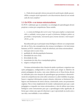 CONHECIMENTOS DE BIOLOGIA          21




         [...] Todos devem aprender ciência como parte de sua formação cidadã, que pos-
         sibilite a atuação social responsável e com discernimento diante de um mundo
         cada dia mais complexo.5

1.1 Os PCN+ e os temas estruturadores
Os PCN+ reaﬁrmam que os conteúdos e as estratégias de aprendizagem devem
propiciar o ensino por competências. Nesse sentido,

         […] o ensino da Biologia deve servir como “meio para ampliar a compreensão
         sobre a realidade, recurso graças ao qual os fenômenos biológicos podem ser
         percebidos e interpretados, instrumento para orientar decisões e intervenções”.
         (PCN+, p. 36).

    Reconhecendo que os principais temas biológicos referem-se à compreensão
da vida na Terra, das conseqüências dos avanços tecnológicos e da intervenção
humana, os PCN+ sintetizam, a título de referência, seis temas estruturadores:
1. interação entre os seres vivos;
2. qualidade de vida das populações humanas;
3. identidade dos seres vivos;
4. diversidade da vida;
5. transmissão da vida, ética e manipulação gênica;
6. origem e evolução da vida.

    Os temas estruturadores têm a função de ajudar o professor a organizar suas
ações pedagógicas, conﬁgurando-se como meios para atingir os objetivos do
projeto pedagógico da escola, e não como objetivos em si. Dessa forma, devem
ser utilizados para criar situações de aprendizagem que permitam o desenvolvi-
mento de competências tais como saber comunicar-se, saber trabalhar em grupo,
buscar e organizar informações, propor soluções, relacionar os fenômenos bio-
lógicos com fenômenos de outras ciências, construindo, assim, um pensamento
orgânico. Não se trata simplesmente de mudar o planejamento para que a ação
pedagógica se enquadre nos temas estruturadores, e sim de utilizar esses temas
biológicos como instrumentos para que a aprendizagem tenha signiﬁcado, de
forma que o aluno seja capaz de relacionar o que é apresentado na escola com a
sua vida, a sua realidade e o seu cotidiano.


5
    BIZZO, N. Op. cit. , p. 157.
 