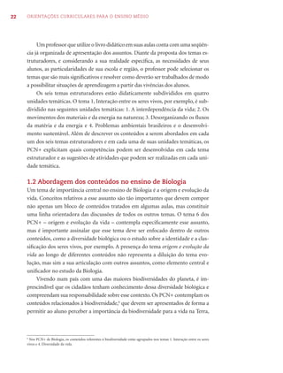 22   ORIENTAÇÕES CURRICULARES PARA O ENSINO MÉDIO




          Um professor que utilize o livro didático em suas aulas conta com uma seqüên-
     cia já organizada de apresentação dos assuntos. Diante da proposta dos temas es-
     truturadores, e considerando a sua realidade especíﬁca, as necessidades de seus
     alunos, as particularidades de sua escola e região, o professor pode selecionar os
     temas que são mais signiﬁcativos e resolver como deverão ser trabalhados de modo
     a possibilitar situações de aprendizagem a partir das vivências dos alunos.
          Os seis temas estruturadores estão didaticamente subdivididos em quatro
     unidades temáticas. O tema 1, Interação entre os seres vivos, por exemplo, é sub-
     dividido nas seguintes unidades temáticas: 1. A interdependência da vida; 2. Os
     movimentos dos materiais e da energia na natureza; 3. Desorganizando os ﬂuxos
     da matéria e da energia e 4. Problemas ambientais brasileiros e o desenvolvi-
     mento sustentável. Além de descrever os conteúdos a serem abordados em cada
     um dos seis temas estruturadores e em cada uma de suas unidades temáticas, os
     PCN+ explicitam quais competências podem ser desenvolvidas em cada tema
     estruturador e as sugestões de atividades que podem ser realizadas em cada uni-
     dade temática.

     1.2 Abordagem dos conteúdos no ensino de Biologia
     Um tema de importância central no ensino de Biologia é a origem e evolução da
     vida. Conceitos relativos a esse assunto são tão importantes que devem compor
     não apenas um bloco de conteúdos tratados em algumas aulas, mas constituir
     uma linha orientadora das discussões de todos os outros temas. O tema 6 dos
     PCN+ – origem e evolução da vida – contempla especiﬁcamente esse assunto,
     mas é importante assinalar que esse tema deve ser enfocado dentro de outros
     conteúdos, como a diversidade biológica ou o estudo sobre a identidade e a clas-
     siﬁcação dos seres vivos, por exemplo. A presença do tema origem e evolução da
     vida ao longo de diferentes conteúdos não representa a diluição do tema evo-
     lução, mas sim a sua articulação com outros assuntos, como elemento central e
     uniﬁcador no estudo da Biologia.
         Vivendo num país com uma das maiores biodiversidades do planeta, é im-
     prescindível que os cidadãos tenham conhecimento dessa diversidade biológica e
     compreendam sua responsabilidade sobre esse contexto. Os PCN+ contemplam os
     conteúdos relacionados à biodiversidade,6 que devem ser apresentados de forma a
     permitir ao aluno perceber a importância da biodiversidade para a vida na Terra,



     6
      Nos PCN+ de Biologia, os conteúdos referentes à biodiversidade estão agrupados nos temas 1. Interação entre os seres
     vivos e 4. Diversidade da vida.
 