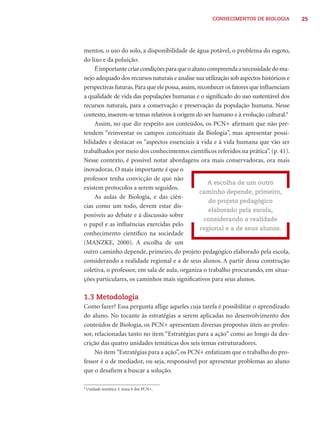 CONHECIMENTOS DE BIOLOGIA           25




mentos, o uso do solo, a disponibilidade de água potável, o problema do esgoto,
do lixo e da poluição.
     É importante criar condições para que o aluno compreenda a necessidade do ma-
nejo adequado dos recursos naturais e analise sua utilização sob aspectos históricos e
perspectivas futuras. Para que ele possa, assim, reconhecer os fatores que inﬂuenciam
a qualidade de vida das populações humanas e o signiﬁcado do uso sustentável dos
recursos naturais, para a conservação e preservação da população humana. Nesse
contexto, inserem-se temas relativos à origem do ser humano e à evolução cultural.9
     Assim, no que diz respeito aos conteúdos, os PCN+ aﬁrmam que não pre-
tendem “reinventar os campos conceituais da Biologia”, mas apresentar possi-
bilidades e destacar os “aspectos essenciais à vida e à vida humana que vão ser
trabalhados por meio dos conhecimentos cientíﬁcos referidos na prática”. (p. 41).
Nesse contexto, é possível notar abordagens ora mais conservadoras, ora mais
inovadoras. O mais importante é que o
professor tenha convicção de que não
                                                     A escolha de um outro
existem protocolos a serem seguidos.
                                                  caminho depende, primeiro,
     As aulas de Biologia, e das ciên-
                                                      do projeto pedagógico
cias como um todo, devem estar dis-
                                                     elaborado pela escola,
poníveis ao debate e à discussão sobre
                                                    considerando a realidade
o papel e as inﬂuências exercidas pelo
                                                  regional e a de seus alunos.
conhecimento cientíﬁco na sociedade
(MANZKE, 2000). A escolha de um
outro caminho depende, primeiro, do projeto pedagógico elaborado pela escola,
considerando a realidade regional e a de seus alunos. A partir dessa construção
coletiva, o professor, em sala de aula, organiza o trabalho procurando, em situa-
ções particulares, os caminhos mais signiﬁcativos para seus alunos.

1.3 Metodologia
Como fazer? Essa pergunta aﬂige aqueles cuja tarefa é possibilitar o aprendizado
do aluno. No tocante às estratégias a serem aplicadas no desenvolvimento dos
conteúdos de Biologia, os PCN+ apresentam diversas propostas úteis ao profes-
sor, relacionadas tanto no item “Estratégias para a ação” como ao longo da des-
crição das quatro unidades temáticas dos seis temas estruturadores.
     No item “Estratégias para a ação”, os PCN+ enfatizam que o trabalho do pro-
fessor é o de mediador, ou seja, responsável por apresentar problemas ao aluno
que o desaﬁem a buscar a solução.

9
    Unidade temática 3, tema 6 dos PCN+.
 