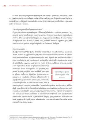 26   ORIENTAÇÕES CURRICULARES PARA O ENSINO MÉDIO




         O item “Estratégias para a abordagem dos temas” apresenta atividades como
     a experimentação, o estudo do meio, o desenvolvimento de projetos, os jogos, os
     seminários, os debates, a simulação, como propostas que possibilitam a parceria
     entre professor e alunos.

           Estratégias para abordagem dos temas.10
           O processo ensino-aprendizagem é bilateral, dinâmico e coletivo, portanto é ne-
           cessário que se estabeleçam parcerias entre o professor e os alunos e dos alunos
           entre si. Diversas são as estratégias que propiciam a instalação de uma relação
           dialógica em sala de aula, e, entre elas, podemos destacar algumas que, pelas
           características, podem ser privilegiadas no ensino da Biologia.

           Experimentação
           A experimentação faz parte da vida, na escola ou no cotidiano de todos nós.
           Assim, a idéia de experimentação como atividade exclusiva das aulas de labora-
           tório, onde os alunos recebem uma receita a ser seguida nos mínimos detalhes e
           cujos resultados já são previamente conhecidos, não condiz com o ensino atual.
           As atividades experimentais devem partir de um problema, de uma questão
           a ser respondida. Cabe ao professor orientar os
           alunos na busca de respostas. As questões pro-
           postas devem propiciar oportunidade para que             Estratégias para
           os alunos elaborem hipóteses, testem-nas, or-            abordagem dos
           ganizem os resultados obtidos, reﬂitam sobre o                 temas.
           signiﬁcado de resultados esperados e, sobretudo,
           o dos inesperados, e usem as conclusões para a
           construção do conceito pretendido. Os caminhos podem ser diversos, e a liber-
           dade para descobri-los é uma forte aliada na construção do conhecimento indi-
           vidual. As habilidades necessárias para que se desenvolva o espírito investigativo
           nos alunos não estão associadas a laboratórios modernos, com equipamentos
           soﬁsticados. Muitas vezes, experimentos simples, que podem ser realizados em
           casa, no pátio da escola ou na sala de aula, com materiais do dia-a-dia, levam
           a descobertas importantes.




     10
        BRASIL. PCN+ ensino médio: orientações educacionais complementares aos Parâmetros Curriculares Nacionais. Vol. Ci-
     ências da natureza, matemática e suas tecnologias. Brasília: MEC/Semtec, 2002, p. 55-57.
 