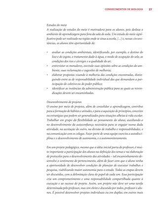 CONHECIMENTOS DE BIOLOGIA            27




Estudos do meio
A realização de estudos do meio é motivadora para os alunos, pois desloca o
ambiente de aprendizagem para fora da sala de aula. Um estudo do meio signi-
ﬁcativo pode ser realizado na região onde se situa a escola, [...] e, nessas circuns-
tâncias, os alunos têm oportunidade de:

•   avaliar as condições ambientais, identiﬁcando, por exemplo, o destino do
    lixo e do esgoto, o tratamento dado à água, o modo de ocupação do solo, as
    condições dos rios e córregos e a qualidade do ar;
•   entrevistar os moradores, ouvindo suas opiniões sobre as condições do am-
    biente, suas reclamações e sugestões de melhoria;
•   elaborar propostas visando à melhoria das condições encontradas, distin-
    guindo entre as de responsabilidade individual das que demandam a par-
    ticipação do coletivo ou do poder público;
•   identiﬁcar as instâncias da administração pública para as quais as reivin-
    dicações devem ser encaminhadas.

Desenvolvimento de projetos
O ensino por meio de projetos, além de consolidar a aprendizagem, contribui
para a formação de hábitos e atitudes, e para a aquisição de princípios, conceitos
ou estratégias que podem ser generalizados para situações alheias à vida escolar.
Trabalhar em grupo dá ﬂexibilidade ao pensamento do aluno, auxiliando-o
no desenvolvimento da autoconﬁança necessária para se engajar numa dada
atividade, na aceitação do outro, na divisão de trabalho e responsabilidades, e
na comunicação com os colegas. Fazer parte de uma equipe exercita a autodisci-
plina e o desenvolvimento de autonomia, e o automonitoramento.

Em um projeto pedagógico, mesmo que a idéia inicial parta do professor, é mui-
to importante a participação dos alunos na deﬁnição dos temas e na elaboração
de protocolos para o desenvolvimento das atividades – tal encaminhamento de-
senvolve o sentimento de pertencimento, além de fazer com que o aluno tenha
a oportunidade de desenvolver condições de planejar de executar trabalhos e
pesquisa, viabilizando maior autonomia para o estudo. Todas as etapas devem
ser discutidas, com a delimitação clara do papel de cada um. Essa participação
cria um comprometimento e uma responsabilidade compartilhada quanto à
execução e ao sucesso do projeto. Assim, um projeto não deve ser uma tarefa
determinada pelo professor, mas sim eleito e discutido por todos, professor e alu-
nos. É possível desenvolver projetos individuais ou em duplas; em outros mais
 