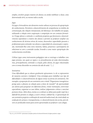 28   ORIENTAÇÕES CURRICULARES PARA O ENSINO MÉDIO




              amplos, envolver grupos maiores de alunos; ou ainda mobilizar a classe, uma
              determinada série, ou mesmo toda a escola.

              Jogos
              Os jogos e brincadeiras são elementos muito valiosos no processo de apropriação
              do conhecimento. Permitem o desenvolvimento de competências no âmbito da
              comunicação, das relações interpessoais, da liderança e do trabalho em equipe,
              utilizando a relação entre cooperação e competição em um contexto formati-
              vo. O jogo oferece o estímulo e o ambiente propícios que favorecem o desenvol-
              vimento espontâneo e criativo dos alunos e permite ao professor ampliar seu
              conhecimento de técnicas ativas de ensino, desenvolver capacidades pessoais e
              proﬁssionais para estimular nos alunos a capacidade de comunicação e expres-
              são, mostrando-lhes uma nova maneira, lúdica, prazerosa e participativa de
              relacionar-se com o conteúdo escolar, levando a uma maior apropriação dos
              conhecimentos envolvidos.

              Utilizar jogos como instrumento pedagógico não se restringe a trabalhar com
              jogos prontos, nos quais as regras e os procedimentos já estão determinados;
              mas, principalmente, estimular a criação, pelos alunos, de jogos relacionados
              com os temas discutidos no contexto da sala de aula.11 [...]

              Seminários
              Uma diﬁculdade que os alunos geralmente apresentam é a de se expressarem
              de maneira coerente e inteligível. Uma estratégia para trabalhar esse tipo de
              diﬁculdade é o desenvolvimento de alguns temas na forma de seminários. Por
              exemplo, a proposição de um seminário com o título “Organismos transgênicos:
              perigo para o planeta ou solução para a fome do mundo?” dá oportunidade
              aos alunos para pesquisar em diferentes fontes, visitar instituições, entrevistar
              especialistas, organizar as suas idéias, realizar julgamentos críticos e exercitar
              posturas éticas. Além disso, ensina-os a ordenar as idéias para poder expô-las e
              defendê-las perante os colegas, a ouvir críticas e debatê-las. A apresentação de
              um seminário propicia a utilização de material audiovisual, da criatividade na
              confecção de cartazes e transparências, e o desenvolvimento da escrita, pois de-
              vem ser produzidos textos para serem apresentados ao professor e aos colegas.




     11
          Op. cit., p. 56. Os PCN+ apresentam exemplos práticos do desenvolvimento de alguns projetos e jogos.
 