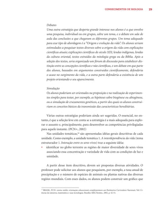 CONHECIMENTOS DE BIOLOGIA                      29




      Debates
      Uma outra estratégia que desperta grande interesse nos alunos é a que envolve
      uma pesquisa, individual ou em grupos, sobre um tema, e o debate em sala de
      aula das conclusões a que chegaram os diferentes grupos. Um tema adequado
      para esse tipo de abordagem é a “Origem e evolução da vida”. Os alunos seriam
      estimulados a pesquisar textos diversos sobre a origem da vida com explicações
      cientíﬁcas atuais; explicações cientíﬁcas do século XIX; lendas indígenas, lendas
      da cultura oriental, textos extraídos da mitologia grega ou da Bíblia. Após a
      seleção dos textos, seria organizado um fórum de discussão para estabelecer dis-
      tinção entre as concepções cientíﬁcas e não cientíﬁcas, e um debate em que parte
      dos alunos, baseados em argumentos construídos cientiﬁcamente, defenderia
      o acaso no surgimento da vida, e a outra parte defenderia a existência de um
      projeto orientando o seu aparecimento.

      Simulação
      Os alunos poderiam ser orientados na proposição e na realização de experimen-
      tos simples para testar, por exemplo, as hipóteses sobre biogênese ou abiogênese,
      ou a simulação de cruzamentos genéticos, a partir dos quais os alunos construi-
      riam os conceitos básicos da transmissão das características hereditárias.

    Várias outras estratégias poderiam ainda ser sugeridas. O essencial, no en-
tanto, é que a seleção leve em conta se a estratégia é a mais adequada para explo-
rar o assunto e, principalmente, para desenvolver as competências privilegiadas
para aquele instante. (PCN+, 2002)
    Nas unidades temáticas,12 são apresentadas idéias gerais descritivas de cada
unidade. Como exemplo, a unidade temática 1. A interdependência da vida (tema
estruturador 1. Interação entre os seres vivos) traz a seguinte idéia:
• identiﬁcar no globo terrestre as regiões de maior diversidade de seres vivos
    associando essa concentração e variedade de vida com as condições de luz e
    umidade.

    A partir desse item descritivo, devem ser propostas diversas atividades. O
professor pode solicitar aos alunos que pesquisem, por exemplo, a taxa anual de
precipitação e o número de espécies de animais ou plantas nativas das diversas
regiões mundiais. Com esses dados, os alunos podem construir um gráﬁco que


12
  BRASIL. PCN+ ensino médio: orientações educacionais complementares aos Parâmetros Curriculares Nacionais. Vol. Ci-
ências da natureza, matemática e suas tecnologias. Brasília: MEC/Semtec, 2002, p. 42-51.
 