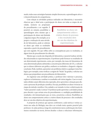 CONHECIMENTOS DE BIOLOGIA          31




modo, todas essas estratégias bastante simples favorecem a aprendizagem ativa e
o desenvolvimento de competências.
     Com relação às atividades práticas realizadas em laboratório, é necessário
observar que o ideal seria a participação do aluno em todas as etapas da ati-
vidade, inclusive na proposição
do procedimento a ser seguido. É
possível, no entanto, possibilitar a            Possibilitar ao aluno um
aprendizagem ativa mesmo que a                  comportamento crítico e
participação do aluno seja limitada           criativo diante do processo
a algumas etapas. Por exemplo, ao se             e dos resultados deve
propor a realização de uma ativida-             ser um dos objetivos da
de de laboratório, pode-se solicitar                experimentação.
ao aluno que relate os resultados
esperados a partir do procedimento
que será seguido. Ou que reﬂita sobre as conseqüências para os resultados, se
algum item do procedimento for alterado.
     Mesmo que a escola não disponha de laboratório, é possível realizar ativida-
des relacionadas às experimentações. O professor pode fornecer os resultados de
um determinado experimento, como, por exemplo, das taxas de fotossíntese de
uma determinada planta submetida a concentrações diferentes de CO2, e solicitar
que os alunos elaborem um gráﬁco, analisem os resultados e cheguem a alguma
conclusão. Pode, também, apresentar um problema relativo a qualquer tema bio-
lógico, por exemplo, como veriﬁcar a origem do “bicho” da goiaba, e solicitar aos
alunos que proponham um procedimento de laboratório.
     Ao organizar uma atividade prática, o professor deve valorizar o processo,
explorar os fenômenos e analisar os resultados sob vários ângulos. Caso os resul-
tados obtidos sejam diferentes dos esperados, deve aproveitar a situação para dis-
cutir o processo de produção cientíﬁca. Ou seja, possibilitar ao aluno vivenciar as
etapas do método cientíﬁco. Um cuidado a ser tomado é evitar a relativização do
“tudo é possível e nada é certeza”. O professor pode aproveitar a atividade prática
para discutir o que seriam erros de procedimento e a múltipla possibilidade de
resultados e de interpretações que, às vezes, caracteriza a ciência. Possibilitar ao
aluno um comportamento crítico e criativo diante do processo e dos resultados
deve ser um dos objetivos da experimentação.
     A proposta de práticas que apenas conﬁrmem a aula teórica é rotina co-
mum nas aulas de Biologia, mas deve ser evitada tanto quanto possível pelo
professor. As aulas práticas, longe de constituírem mera conﬁrmação dos fenô-
menos ensinados na teoria, devem desaﬁar o aluno a relacionar informações.
 