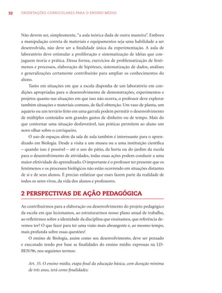 32   ORIENTAÇÕES CURRICULARES PARA O ENSINO MÉDIO




     Não devem ser, simplesmente, “a aula teórica dada de outra maneira”. Embora
     a manipulação correta de materiais e equipamentos seja uma habilidade a ser
     desenvolvida, não deve ser a ﬁnalidade única da experimentação. A aula de
     laboratório deve estimular a proliferação e sistematização de idéias que con-
     juguem teoria e prática. Dessa forma, exercícios de problematização de fenô-
     menos e processos, elaboração de hipóteses, sistematização de dados, análises
     e generalizações certamente contribuirão para ampliar os conhecimentos do
     aluno.
         Tanto em situações em que a escola disponha de um laboratório em con-
     dições apropriadas para o desenvolvimento de demonstrações, experimentos e
     projetos quanto nas situações em que isso não ocorra, o professor deve explorar
     também situações e materiais comuns, de fácil obtenção. Um vaso de planta, um
     aquário ou um terrário feito em uma garrafa podem permitir o desenvolvimento
     de múltiplos conteúdos sem grandes gastos de dinheiro ou de tempo. Mais do
     que contornar uma situação desfavorável, tais práticas permitem ao aluno um
     novo olhar sobre o corriqueiro.
         O uso de espaços além da sala de aula também é interessante para o apren-
     dizado em Biologia. Desde a visita a um museu ou a uma instituição cientíﬁca
     – quando isso é possível – até o uso do pátio, da horta ou do jardim da escola
     para o desenvolvimento de atividades, todas essas ações podem conduzir a uma
     maior efetividade do aprendizado. O importante é o professor ter presente que os
     fenômenos e os processos biológicos não estão ocorrendo em situações distantes
     de si e de seus alunos. É preciso enfatizar que esses fazem parte da realidade de
     todos os seres vivos, da vida dos alunos e professores.

     2 PERSPECTIVAS DE AÇÃO PEDAGÓGICA

     Ao contribuirmos para a elaboração ou desenvolvimento do projeto pedagógico
     da escola em que lecionamos, ao estruturarmos nosso plano anual de trabalho,
     ao reﬂetirmos sobre a identidade da disciplina que ensinamos, que referência de-
     vemos ter? O que fazer para ter uma visão mais abrangente e, ao mesmo tempo,
     mais profunda sobre essas questões?
         O ensino de Biologia, assim como seu desenvolvimento, deve ser pensado
     e executado tendo por base as ﬁnalidades do ensino médio expressas na LD-
     BEN/96, nos seguintes termos:

         Art. 35. O ensino médio, etapa ﬁnal da educação básica, com duração mínima
         de três anos, terá como ﬁnalidades:
 
