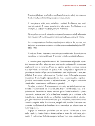 CONHECIMENTOS DE BIOLOGIA          33




    I - a consolidação e o aprofundamento dos conhecimentos adquiridos no ensino
    fundamental, possibilitando o prosseguimento de estudos;

    II - a preparação básica para o trabalho e a cidadania do educando, para conti-
    nuar aprendendo, de modo a ser capaz de se adaptar com ﬂexibilidade a novas
    condições de ocupação ou aperfeiçoamento posteriores;

    III - o aprimoramento do educando como pessoa humana, incluindo a formação
    ética e o desenvolvimento da autonomia intelectual e do pensamento crítico;

    IV - a compreensão dos fundamentos cientíﬁco-tecnológicos dos processos pro-
    dutivos, relacionando a teoria com a prática, no ensino de cada disciplina. (LD-
    BEN, 1996).

    O professor deve ter clareza e segurança de que conteúdo, ação, desenvolvimento
    e avaliação no ensino de Biologia devem estar voltados para tais ﬁnalidades.

     A consolidação e o aprofundamento dos conhecimentos adquiridos no en-
sino fundamental talvez sejam, entre os objetivos do ensino médio, os que mais
amplamente têm se cumprido. O que não signiﬁca que isso ocorra da maneira
mais apropriada. Isso se deve, em grande parte, à compreensão equivocada de
que o ensino médio conﬁgura-se exclusivamente como preparatório e como pos-
sibilidade de acesso ao ensino superior. Com isso, houve ênfase cada vez maior
no acúmulo de informações e pouca atenção para a sistematização e a signiﬁca-
ção desse conhecimento visando ao desenvolvimento. Que desperta no aluno a
consciência crítica e o torna socialmente responsável.
     As ações, nesse nível de ensino, devem propiciar que as informações acu-
muladas se transformem em conhecimento efetivo, contribuindo para a com-
preensão dos fenômenos e acontecimentos que ocorrem no mundo e, parti-
cularmente, no espaço de vivência do aluno. Isso exige que o professor tenha
consciência de que sua missão não se limita à mera transmissão de informa-
ções, principalmente levando-se em conta que, atualmente, as informações são
transmitidas pelos meios de comunicação e pela rede mundial de computado-
res, quase imediatamente após os fatos terem ocorrido, a um número cada vez
maior de pessoas.
     O papel do professor é possibilitar que, ao acessar a informação, o aluno
tenha condições de decodiﬁcá-la, interpretá-la e, a partir daí, emitir um julga-
mento. O professor de Biologia se depara, também, com uma outra tarefa: con-
 