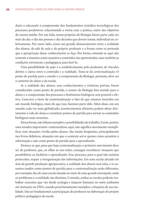 34   ORIENTAÇÕES CURRICULARES PARA O ENSINO MÉDIO




     duzir o educando à compreensão dos fundamentos cientíﬁco-tecnológicos dos
     processos produtivos, relacionando a teoria com a prática, outro dos objetivos
     do ensino médio. Por um lado, temas próprios da Biologia fazem parte cada vez
     mais do dia-a-dia das pessoas e das decisões que devem tomar, individual ou co-
     letivamente. Por outro lado, existe um grande distanciamento entre a realidade
     dos alunos, da sala de aula e do próprio professor e a forma como se pretende
     que a apropriação desse conhecimento se faça. Por forma, entenda-se aqui não
     somente a maneira como assuntos e conteúdos são apresentados, mas também as
     condições estruturais e pedagógicas para fazê-lo.
          Uma possibilidade de ação é o estabelecimento, pelo professor, de vínculos
     diretos e claros entre o conteúdo e a realidade. Trata-se da contextualização. O
     ponto de partida para o estudo e a compreensão da Biologia, portanto, deve ser
     o contexto do aluno e da escola.
          Se a realidade dos alunos, seus conhecimentos e vivências prévias, forem
     considerados como ponto de partida, o ensino da Biologia fará sentido para o
     aluno e a compreensão dos processos e fenômenos biológicos será possível e efe-
     tiva. Concorre a favor da contextualização o fato de que estamos inseridos em
     um mundo biológico, mais do que isso, fazemos parte dele. Além disso, em um
     mundo cada vez mais globalizado, acontecimentos distantes podem afetar dire-
     tamente a vida do aluno e constituir pontos de partida para tornar os conteúdos
     biológicos mais atraentes.
          Dessa forma, não faltam exemplos e possibilidades de trabalho. Existe, porém,
     uma ressalva importante: contextualizar, aqui, não signiﬁca meramente exempli-
     ﬁcar com situações vividas pelos alunos. São muito freqüentes, principalmente
     nos livros didáticos, situações em que o contexto serve apenas como acessório à
     informação e não como ponto de partida para o aprendizado.
          Destaca-se que, para que haja contextualização, o primeiro movimento deve
     ser do professor, que, ao olhar ao seu redor, consegue reconhecer situações que
     possibilitem ou facilitem o aprendizado. Esse processo, para o qual não existem
     protocolos, requer a reorganização das informações. Em uma escola situada em
     área de grande produção agropecuária, a realidade dos alunos será uma, e os as-
     suntos usados como pontos de partida para a contextualização serão diferentes,
     por exemplo, dos de uma escola situada no meio de uma grande metrópole, onde
     os problemas e a realidade são distintos. Contudo, ambas as escolas poderão tra-
     balhar conceitos que vão desde ecologia e impacto humano no meio ambiente
     até mutações no DNA, usando prioritariamente exemplos e situações de sua rea-
     lidade. Daí ser fundamental a participação do professor na elaboração do projeto
     político-pedagógico da escola.
 