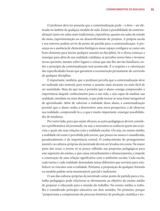 CONHECIMENTOS DE BIOLOGIA         35




     O professor deve ter presente que a contextualização pode – e deve – ser efe-
tivada no âmbito de qualquer modelo de aula. Existe a possibilidade de contextu-
alização tanto em aulas mais tradicionais, expositivas, quanto em aulas de estudo
do meio, experimentação ou no desenvolvimento de projetos. A própria escola
e seu entorno podem servir de ponto de partida para a contextualização. A pre-
sença ou a ausência de elementos biológicos nesse espaço conﬁgura-se como um
bom elemento para iniciar qualquer assunto na disciplina. Se o aluno começar a
enxergar para além de sua realidade cotidiana, se perceber novos fatos e levantar
novas questões, mesmo sobre lugares e coisas que não lhe são tão familiares, en-
tão o princípio da contextualização terá acontecido. É o respeito e a valorização
das especiﬁcidades locais que garantem a reconstrução permanente do currículo
de qualquer disciplina.
     É importante, também, que o professor perceba que a contextualização deve
ser realizada não somente para tornar o assunto mais atraente ou mais fácil de
ser assimilado. Mais do que isso, é permitir que o aluno consiga compreender a
importância daquele conhecimento para a sua vida, e seja capaz de analisar sua
realidade, imediata ou mais distante, o que pode tornar-se uma fonte inesgotável
de aprendizado. Além de valorizar a realidade desse aluno, a contextualização
permite que o aluno venha a desenvolver uma nova perspectiva: a de observar
sua realidade, compreendê-la e, o que é muito importante, enxergar possibilida-
des de mudança.
     Por outro lado, para que sejam eﬁcazes, as ações pedagógicas devem conside-
rar a problemática da juventude, ou seja, é necessário se conhecer quem são os jo-
vens e quais são suas relações com a realidade escolar. Ou seja, no ensino médio,
a realidade tal como é percebida pelo jovem, que pouco ou nunca é considerada,
paradoxalmente, é de importância central. O conhecimento do protagonismo
juvenil e as culturas próprias da juventude devem ser levados em conta. Na maior
parte das vezes, o jovem vê-se pouco reﬂetido nas propostas pedagógicas para
esse segmento do ensino, o que causa estranhamento e distanciamento, e impede
a construção de uma relação signiﬁcativa com o ambiente escolar. Cada escola,
cada turma e cada realidade demandam temas diferentes que servirão para esta-
belecer os vínculos com a realidade. Portanto, a proposição de qualquer fórmula
ou modelo padrão seria insustentável, parcial e ineﬁciente.
     O uso das culturas próprias da juventude como ponto de partida para o tra-
balho pedagógico pode relacionar-se diretamente ao objetivo do ensino médio
de preparar o educando para o mundo do trabalho. No ensino médio, o traba-
lho é considerado princípio educativo em dois sentidos. No primeiro, porque
“proporciona a compreensão do processo histórico de produção cientíﬁca e tec-
 