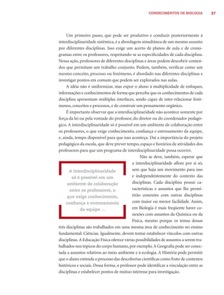 CONHECIMENTOS DE BIOLOGIA          37




     Um primeiro passo, que pode ser produtivo e conduzir posteriormente à
interdisciplinaridade sistêmica, é a abordagem simultânea de um mesmo assunto
por diferentes disciplinas. Isso exige um acerto de planos de aula e de crono-
gramas entre os professores, respeitando-se as especiﬁcidades de cada disciplina.
Nessa ação, professores de diferentes disciplinas e áreas podem descobrir conteú-
dos que permitam um trabalho conjunto. Podem, também, veriﬁcar como um
mesmo conceito, processo ou fenômeno, é abordado nas diferentes disciplinas e
investigar pontos em comum que podem ser explorados nas aulas.
     A idéia não é uniformizar, mas expor o aluno à multiplicidade de enfoques,
informações e conhecimentos de forma que perceba que os conhecimentos de cada
disciplina apresentam múltiplas interfaces, sendo capaz de inter-relacionar fenô-
menos, conceitos e processos, e de construir um pensamento orgânico.
     É importante observar que a interdisciplinaridade não acontece somente por
força da lei ou pela vontade do professor, do diretor ou do coordenador pedagó-
gico. A interdisciplinaridade só é possível em um ambiente de colaboração entre
os professores, o que exige conhecimento, conﬁança e entrosamento da equipe,
e, ainda, tempo disponível para que isso aconteça. Daí a importância do projeto
pedagógico da escola, que deve prever tempo, espaço e horários de atividades dos
professores para que um programa de interdisciplinaridade possa ocorrer.
                                                 Não se deve, também, esperar que
                                            a interdisciplinaridade aﬂore por si só,
      A interdisciplinaridade               sem que haja um movimento para isso
        só é possível em um                 e independentemente do contexto das
     ambiente de colaboração                disciplinas. Cada disciplina possui ca-
       entre os professores, o              racterísticas e assuntos que lhe permi-
     que exige conhecimento,                tirão conexões com outras disciplinas
     conﬁança e entrosamento                com maior ou menor facilidade. Assim,
             da equipe ...                  em Biologia é mais freqüente haver co-
                                            nexões com assuntos da Química ou da
                                            Física, mesmo porque os temas dessas
três disciplinas são trabalhados em uma mesma área de conhecimento no ensino
fundamental: Ciências. Igualmente, devem tentar estabelecer vínculos com outras
disciplinas. A Educação Física oferece várias possibilidades de assuntos a serem tra-
balhados nos tópicos do corpo humano, por exemplo. A Geograﬁa pode ser conec-
tada a assuntos relativos ao meio ambiente e à ecologia. A História pode permitir
que o aluno entenda o processo das descobertas cientíﬁcas como fruto de contextos
históricos e sociais. Dessa forma, o professor pode identiﬁcar a vinculação entre as
disciplinas e estabelecer pontos de mútuo interesse para investigação.
 