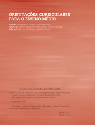 2   ORIENTAÇÕES CURRICULARES PARA O ENSINO MÉDIO




    ORIENTAÇÕES CURRICULARES
    PARA O ENSINO MÉDIO
    Volume 1: Linguagem, Códigos e suas Tecnologias
    Volume 2: Ciências da Natureza, Matemática e suas Tecnologias
    Volume 3: Ciências Humanas e suas Tecnologias




                   Dados Internacionais de Catalogação na Publicação (CIP)

    Ciências da natureza, matemática e suas tecnologias / Secretaria de Educação Básica.
       – Brasília : Ministério da Educação, Secretaria de Educação Básica, 2006.
       135 p. (Orientações curriculares para o ensino médio ; volume 2)


       ISBN 85-98171-43-3


       1. Conteúdos curriculares. 2. Ensino médio. 3. Matemática. 4. Bilogia. 5. Física. 6. Quí-
    mica. I. Brasil. Secretaria de Educação básica.


                                                                               CDU 371.214.12
                                                                               CDU 373.512.14
 