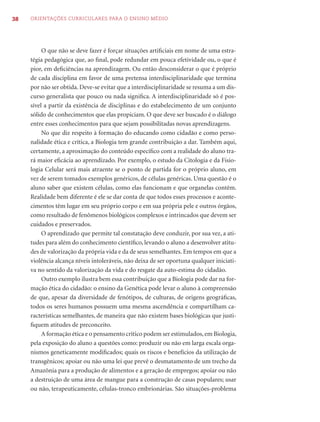 38   ORIENTAÇÕES CURRICULARES PARA O ENSINO MÉDIO




          O que não se deve fazer é forçar situações artiﬁciais em nome de uma estra-
     tégia pedagógica que, ao ﬁnal, pode redundar em pouca efetividade ou, o que é
     pior, em deﬁciências na aprendizagem. Ou então desconsiderar o que é próprio
     de cada disciplina em favor de uma pretensa interdisciplinaridade que termina
     por não ser obtida. Deve-se evitar que a interdisciplinaridade se resuma a um dis-
     curso generalista que pouco ou nada signiﬁca. A interdisciplinaridade só é pos-
     sível a partir da existência de disciplinas e do estabelecimento de um conjunto
     sólido de conhecimentos que elas propiciam. O que deve ser buscado é o diálogo
     entre esses conhecimentos para que sejam possibilitadas novas aprendizagens.
          No que diz respeito à formação do educando como cidadão e como perso-
     nalidade ética e crítica, a Biologia tem grande contribuição a dar. Também aqui,
     certamente, a aproximação do conteúdo especíﬁco com a realidade do aluno tra-
     rá maior eﬁcácia ao aprendizado. Por exemplo, o estudo da Citologia e da Fisio-
     logia Celular será mais atraente se o ponto de partida for o próprio aluno, em
     vez de serem tomados exemplos genéricos, de células genéricas. Uma questão é o
     aluno saber que existem células, como elas funcionam e que organelas contêm.
     Realidade bem diferente é ele se dar conta de que todos esses processos e aconte-
     cimentos têm lugar em seu próprio corpo e em sua própria pele e outros órgãos,
     como resultado de fenômenos biológicos complexos e intrincados que devem ser
     cuidados e preservados.
          O aprendizado que permite tal constatação deve conduzir, por sua vez, a ati-
     tudes para além do conhecimento cientíﬁco, levando o aluno a desenvolver atitu-
     des de valorização da própria vida e da de seus semelhantes. Em tempos em que a
     violência alcança níveis intoleráveis, não deixa de ser oportuna qualquer iniciati-
     va no sentido da valorização da vida e do resgate da auto-estima do cidadão.
          Outro exemplo ilustra bem essa contribuição que a Biologia pode dar na for-
     mação ética do cidadão: o ensino da Genética pode levar o aluno à compreensão
     de que, apesar da diversidade de fenótipos, de culturas, de origens geográﬁcas,
     todos os seres humanos possuem uma mesma ascendência e compartilham ca-
     racterísticas semelhantes, de maneira que não existem bases biológicas que justi-
     ﬁquem atitudes de preconceito.
          A formação ética e o pensamento crítico podem ser estimulados, em Biologia,
     pela exposição do aluno a questões como: produzir ou não em larga escala orga-
     nismos geneticamente modiﬁcados; quais os riscos e benefícios da utilização de
     transgênicos; apoiar ou não uma lei que prevê o desmatamento de um trecho da
     Amazônia para a produção de alimentos e a geração de empregos; apoiar ou não
     a destruição de uma área de mangue para a construção de casas populares; usar
     ou não, terapeuticamente, células-tronco embrionárias. São situações-problema
 
