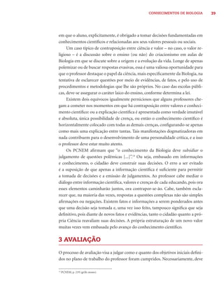 CONHECIMENTOS DE BIOLOGIA         39




em que o aluno, explicitamente, é obrigado a tomar decisões fundamentadas em
conhecimentos cientíﬁcos e relacionadas aos seus valores pessoais ou sociais.
     Um caso típico de contraposição entre ciência e valor – no caso, o valor re-
ligioso – é a discussão sobre o ensino (ou não) do criacionismo em aulas de
Biologia em que se discute sobre a origem e a evolução da vida. Longe de apenas
polemizar ou de buscar respostas evasivas, essa é uma valiosa oportunidade para
que o professor destaque o papel da ciência, mais especiﬁcamente da Biologia, na
tentativa de esclarecer questões por meio de evidências, de fatos, e pelo uso de
procedimentos e metodologias que lhe são próprios. No caso das escolas públi-
cas, deve-se assegurar o caráter laico do ensino, conforme determina a lei.
     Existem dois equívocos igualmente perniciosos que alguns professores che-
gam a cometer nos momentos em que há contraposição entre valores e conheci-
mento cientíﬁco: ou a explicação cientíﬁca é apresentada como verdade imutável
e absoluta, única possibilidade de crença, ou então o conhecimento cientíﬁco é
horizontalmente colocado com todas as demais crenças, conﬁgurando-se apenas
como mais uma explicação entre tantas. Tais manifestações dogmatizadoras em
nada contribuem para o desenvolvimento de uma personalidade crítica, e a isso
o professor deve estar muito atento.
     Os PCNEM aﬁrmam que “o conhecimento da Biologia deve subsidiar o
julgamento de questões polêmicas [...]”.14 Ou seja, embasado em informações
e conhecimento, o cidadão deve construir suas decisões. O erro a ser evitado
é a suposição de que apenas a informação cientíﬁca é suﬁciente para permitir
a tomada de decisões e a emissão de julgamentos. Ao professor cabe mediar o
diálogo entre informação cientíﬁca, valores e crenças de cada educando, pois ora
esses elementos caminharão juntos, ora contrapor-se-ão. Cabe, também escla-
recer que, na maioria das vezes, respostas a questões complexas não são simples
aﬁrmações ou negações. Existem fatos e informações a serem ponderados antes
que uma decisão seja tomada e, uma vez isso feito, tampouco signiﬁca que seja
deﬁnitivo, pois diante de novos fatos e evidências, tanto o cidadão quanto a pró-
pria Ciência reavaliam suas decisões. A própria estruturação de um novo valor
muitas vezes vem embasada pelo avanço do conhecimento cientíﬁco.

3 AVALIAÇÃO

O processo de avaliação visa a julgar como e quanto dos objetivos iniciais deﬁni-
dos no plano de trabalho do professor foram cumpridos. Necessariamente, deve

14
     PCNEM, p. 219 (grifo nosso).
 