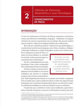 Ciências da Natureza,
     Capítulo
                              Matemática e suas Tecnologias
        2                    CONHECIMENTOS
                             DE FÍSICA


INTRODUÇÃO*

As áreas do conhecimento de Ciências da Natureza apresentam características
comuns: procedimentos metodológicos, linguagem, modalização, investigação
sistemática da natureza e aproximação com a tecnologia. Mas possuem também
aspectos próprios e objetos de investigação distintos que as diferenciam.
     Bem mais por conveniências práticas e históricas do que epistemológicas, o
reconhecimento social de áreas de pesquisa, como a Física, a Química, a Biologia e
a Matemática, inﬂuenciou a criação de disciplinas escolares com o mesmo nome.
Para se adequarem ao ensino de Física, in-
clusive em termos didáticos, os conteúdos
do currículo escolar precisaram passar ne-           Na escola, uma das
cessariamente por transformações.1                  características mais
     Isso leva a questionamentos por parte        importantes do processo
do professor: Como é feita a transposição?            de aprendizagem
Que conhecimentos deverão ser ensinados?           é a atitude reﬂexiva e
     Até hoje a resposta se encontra princi-       autocrítica diante dos
palmente nos livros didáticos e nos exames             possíveis erros.
vestibulares, que orientam os conteúdos
escolares como se fossem as únicas alterna-
tivas. Muito freqüentemente ensinam-se as respostas sem formular as perguntas!
E há um aspecto para o qual os professores devem se voltar com especial atenção,
relacionado com a característica fundamental da ciência: a sua dimensão investiga-
tiva, diﬁcilmente trabalhada na escola nem solicitada nas provas vestibulares.
     É importante que os métodos de ensino sejam modiﬁcados, capacitando o
aluno a responder a perguntas e a procurar as informações necessárias, para utili-

*
  A elaboração deste documento teve como referência o texto Conhecimentos de Física de autoria de Elio Carlos Ricardo,
José Francisco Custódio e Mikael Frank Rezende Júnior. Brasília. 2005.
1
  Esse processo pelo qual um objeto de saber chega à escola como objeto de ensino é chamado de transposição didática.
Para aprofundamento, ver: ASTOLFI, J. P.; DEVELAY, M. A didática das ciências. São Paulo: Papirus, 1995; e CHEVA-
LLARD, Y. La transposición didáctica: del saber sabio al saber enseñado. Buenos Aires: Aique Grupo Editor, 1991.
 