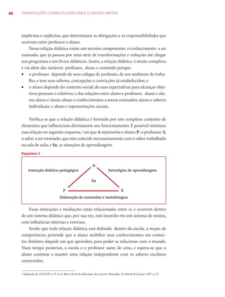 48   ORIENTAÇÕES CURRICULARES PARA O ENSINO MÉDIO




     implícitas e explícitas, que determinam as obrigações e as responsabilidades que
     ocorrem entre professor e aluno.
         Nessa relação didática existe um terceiro componente: o conhecimento a ser
     ensinado, que já passou por uma série de transformações e reduções até chegar
     nos programas e nos livros didáticos. Assim, a relação didática é muito complexa
     e vai além das variáveis professor, aluno e conteúdo porque:
     • o professor depende de seus colegas de proﬁssão, de seu ambiente de traba-
         lho, e tem seus saberes, concepções e convicções já estabelecidos; e
     • o aluno depende do contexto social; de suas expectativas para alcançar obje-
         tivos pessoais e coletivos; e das relações entre aluno e professor; aluno e alu-
         no; aluno e classe; aluno e conhecimentos a serem ensinados; aluno e saberes
         individuais; e aluno e representações sociais.

         Veriﬁca-se que a relação didática é formada por um complexo conjunto de
     elementos que inﬂuenciam diretamente seu funcionamento. É possível sintetizar
     essa relação no seguinte esquema,2 em que A representa o aluno; P, o professor; S,
     o saber a ser ensinado, que não coincide necessariamente com o saber trabalhado
     na sala de aula; e Sa, as situações de aprendizagem.
     Esquema 1


                                                                    A
             Interação didático-pedagógica                                        Estratégias de aprendizagem


                                                                    Sa

                                           P                                                 S
                                        Elaboração de conteúdos e metodologias


         Essas interações e mediações estão relacionadas entre si, e ocorrem dentro
     de um sistema didático que, por sua vez, está inserido em um sistema de ensino,
     com inﬂuências internas e externas.
         Sendo que toda relação didática está deﬁnida dentro da escola, a noção de
     competências pretende que o aluno mobilize seus conhecimentos em contex-
     tos distintos daquele em que aprendeu, para poder se relacionar com o mundo.
     Num tempo posterior, a escola e o professor saem de cena, e espera-se que o
     aluno continue a manter uma relação independente com os saberes escolares
     construídos.

     2
         Adaptado de ASTOLFI, J.-P. et al. Mots-clés de la didactique des sciences. Bruxelles: De Boeck & Larcier, 1997. p.72.
 
