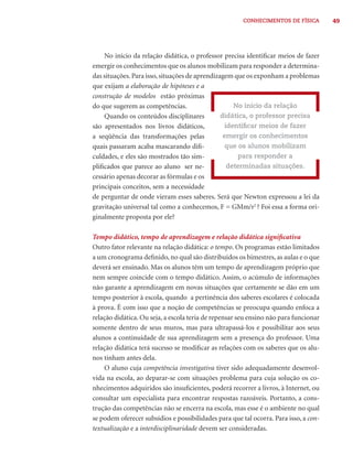 CONHECIMENTOS DE FÍSICA        49




    No início da relação didática, o professor precisa identiﬁcar meios de fazer
emergir os conhecimentos que os alunos mobilizam para responder a determina-
das situações. Para isso, situações de aprendizagem que os exponham a problemas
que exijam a elaboração de hipóteses e a
construção de modelos estão próximas
do que sugerem as competências.                     No início da relação
    Quando os conteúdos disciplinares           didática, o professor precisa
são apresentados nos livros didáticos,           identiﬁcar meios de fazer
a seqüência das transformações pelas             emergir os conhecimentos
quais passaram acaba mascarando diﬁ-              que os alunos mobilizam
culdades, e eles são mostrados tão sim-               para responder a
pliﬁcados que parece ao aluno ser ne-             determinadas situações.
cessário apenas decorar as fórmulas e os
principais conceitos, sem a necessidade
de perguntar de onde vieram esses saberes. Será que Newton expressou a lei da
gravitação universal tal como a conhecemos, F = GMm/r2 ? Foi essa a forma ori-
ginalmente proposta por ele?

Tempo didático, tempo de aprendizagem e relação didática signiﬁcativa
Outro fator relevante na relação didática: o tempo. Os programas estão limitados
a um cronograma deﬁnido, no qual são distribuídos os bimestres, as aulas e o que
deverá ser ensinado. Mas os alunos têm um tempo de aprendizagem próprio que
nem sempre coincide com o tempo didático. Assim, o acúmulo de informações
não garante a aprendizagem em novas situações que certamente se dão em um
tempo posterior à escola, quando a pertinência dos saberes escolares é colocada
à prova. É com isso que a noção de competências se preocupa quando enfoca a
relação didática. Ou seja, a escola teria de repensar seu ensino não para funcionar
somente dentro de seus muros, mas para ultrapassá-los e possibilitar aos seus
alunos a continuidade de sua aprendizagem sem a presença do professor. Uma
relação didática terá sucesso se modiﬁcar as relações com os saberes que os alu-
nos tinham antes dela.
    O aluno cuja competência investigativa tiver sido adequadamente desenvol-
vida na escola, ao deparar-se com situações problema para cuja solução os co-
nhecimentos adquiridos são insuﬁcientes, poderá recorrer a livros, à Internet, ou
consultar um especialista para encontrar respostas razoáveis. Portanto, a cons-
trução das competências não se encerra na escola, mas esse é o ambiente no qual
se podem oferecer subsídios e possibilidades para que tal ocorra. Para isso, a con-
textualização e a interdisciplinaridade devem ser consideradas.
 