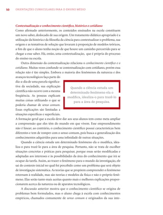 50   ORIENTAÇÕES CURRICULARES PARA O ENSINO MÉDIO




     Contextualização e conhecimento cientíﬁco, histórico e cotidiano
     Como aﬁrmado anteriormente, os conteúdos ensinados na escola constituem
     um novo saber, deslocado de sua origem. Um tratamento didático apropriado é a
     utilização da história e da ﬁlosoﬁa da ciência para contextualizar o problema, sua
     origem e as tentativas de solução que levaram à proposição de modelos teóricos,
     a ﬁm de que o aluno tenha noção de que houve um caminho percorrido para se
     chegar a esse saber. Há, então, uma contextualização, que é própria do processo
     do ensino na escola.
          Outra dimensão da contextualização relaciona o conhecimento cientíﬁco e o
     cotidiano. Muitas vezes confunde-se contextualização com cotidiano, porém essa
     relação não é tão simples. Embora a maioria dos fenômenos da natureza e dos
     avanços tecnológicos faça parte do
     dia-a-dia de uma parcela signiﬁca-
     tiva da sociedade, sua explicação           Quando a ciência estuda um
     cientíﬁca não ocorre com a mesma            determinado fenômeno ela o
     freqüência. As pessoas explicam           modiﬁca, idealiza-o para trazê-lo
     muitas coisas utilizando o que se              para a área de pesquisa.
     poderia chamar de senso comum.
     Essas explicações são limitadas a
     situações especíﬁcas e superﬁciais.
     A formação geral que a escola deve dar aos seus alunos tem como meta ampliar
     a compreensão que eles têm do mundo em que vivem. Esse empreendimento
     não é linear; ao contrário, o conhecimento cientíﬁco possui características bem
     diferentes e tem de romper com o senso comum, pois busca a generalização dos
     conhecimentos adquiridos para uma inﬁnidade de outras situações.
          Quando a ciência estuda um determinado fenômeno ela o modiﬁca, idea-
     liza-o para trazê-lo para a área de pesquisa. Portanto, não se trata de escolher
     situações concretas e práticas para pesquisar, porque essas serão modiﬁcadas e
     adaptadas aos interesses e às possibilidades da área do conhecimento que irá se
     ocupar da tarefa. Assim, ao trazer o fenômeno para o mundo da investigação, ele
     sai do contexto inicial no qual foi percebido como um problema que será objeto
     de investigação sistemática. As teorias que se propõem compreender o fenômeno
     retornam à realidade, mas são teorias e modelos da física e não o próprio fenô-
     meno. Elas serão tanto mais aceitas quanto mais e melhores explicações propor-
     cionarem acerca da natureza ou de aparatos tecnológicos.
          A discussão anterior mostra que o conhecimento cientíﬁco se origina de
     problemas bem formulados, mas o aluno chega à escola com conhecimentos
     empíricos, chamados comumente de senso comum e originados da sua inte-
 