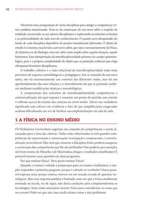 52   ORIENTAÇÕES CURRICULARES PARA O ENSINO MÉDIO




          Não basta uma justaposição de várias disciplinas para atingir a competência crí-
     tico-analítica mencionada. Trata-se da construção de um novo saber a respeito da
     realidade, recorrendo-se aos saberes disciplinares e explorando ao máximo os limites
     e as potencialidades de cada área do conhecimento. O quanto será ultrapassado do
     limite de cada disciplina dependerá do projeto inicialmente elaborado. O objeto de
     estudo é o mesmo, mas levará a um novo saber, que não é necessariamente da Física,
     da Química ou da Biologia, mas um saber mais amplo sobre aquela situação, aquele
     fenômeno. Essa interpretação da interdisciplinaridade pertence ao campo epistemo-
     lógico, pois é a própria complexidade do objeto que se pretende conhecer que exige
     ultrapassar fronteiras disciplinares.
          O trabalho coletivo e a visão relacional da interdisciplinaridade estão mais
     próximos de aspectos metodológicos e pedagógicos. Em se tratando de um novo
     saber, não há necessariamente um convívio das diferentes visões, mas há um
     aprofundamento das suas relações e o entendimento do que se pretende conhe-
     cer mediante modiﬁcações teóricas e metodológicas.
          A compreensão dos conceitos de interdisciplinaridade, competências e
     contextualização até aqui exposta é somente um ponto de partida, um convite
     à reﬂexão acerca do ensino das ciências no nível médio. Talvez seu verdadeiro
     signiﬁcado seja colocar em evidência o fato de que simpliﬁcações exageradas
     acabam diﬁcultando em vez de facilitar sua implementação em sala de aula.

     1 A FÍSICA NO ENSINO MÉDIO

     Os Parâmetros Curriculares sugerem um conjunto de competências a serem al-
     cançadas para a área das ciências. Todas estão relacionadas às três grandes com-
     petências de representação e comunicação; investigação e compreensão; e contextu-
     alização sociocultural. Mas será que somente a disciplina Física poderia assegurar
     a construção das competências que lhe são atribuídas? Não poderia, por exemplo,
     um bom ensino de Filosoﬁa e de Matemática chegar a resultados semelhantes? É
     possível resumir essas questões em duas perguntas:
          Por que ensinar Física? Para quem ensinar Física?
          Quando o ensino é voltado à preparação para os exames vestibulares, é sim-
     ples responder à primeira pergunta: porque é cobrado no vestibular! Outra possí-
     vel resposta seria: porque estamos imersos em um mundo cercado de aparatos tec-
     nológicos. Mas essa resposta também é limitada, uma vez que a Física atualmente
     ensinada na escola, via de regra, não daria condições para compreendermos as
     tecnologias. Seria então necessário ensinar Física para entendermos as coisas que
     nos cercam? Pode ser que sim, mas ainda seriam coisas e não problemas.
 
