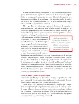 CONHECIMENTOS DE FÍSICA         53




     E quem se pretende formar com o ensino da Física? Partimos da premissa de
que no ensino médio não se pretende formar físicos. O ensino dessa disciplina
destina-se principalmente àqueles que não serão físicos e terão na escola uma
das poucas oportunidades de acesso formal a esse conhecimento. Há de se reco-
nhecer, então, dois aspectos do ensino da Física na escola: a Física como cultura e
como possibilidade de compreensão do mundo.
     Mas o que dizer ao professor que reclama do desinteresse de seus alunos
em aprender Física? Pode-se apontar como uma das causas dessa situação a ar-
tiﬁcialidade dos problemas tratados pela Física escolar. Assim, propomos que o
ensino de Física seja pensado a partir do processo: situação – problema – modelo,
entendendo-se “situação” nesse caso como
a referência de uma idéia física. Essa é uma
                                                      Há de se reconhecer,
característica da Física: fazer modelos da
                                                    então, dois aspectos do
realidade para entendê-la; obter meios para
                                                  ensino da Física na escola:
encarar um problema. A compreensão des-
                                                     a Física como cultura e
sa dinâmica constitui importante compe-
                                                     como possibilidade de
tência, dentro da competência maior de in-
                                                     compreensão do mundo.
vestigação, e está estreitamente relacionada
ao que se falou anteriormente de contextu-
alização e de interdisciplinaridade. A situação em estudo não está de antemão
idealizada. Para investigá-la é preciso simpliﬁcá-la e prepará-la. Assim, a utiliza-
ção do conhecimento físico na interpretação, no tratamento e na compreensão
de fenômenos mais complexos deveria ser entendida também como “conteúdo”
indispensável, pois ao mesmo tempo em que possibilita a aquisição de compe-
tências, demonstra a potencialidade e a necessidade de trabalhar conteúdos mais
abstratos da Física, de modo que o conhecimento dos fenômenos da realidade
passa necessariamente pela abstração.

Projeto de ensino e projeto de aprendizagem
É importante reconhecer que os alunos têm a intenção de aprender, mas talvez
não o que a escola lhes pretende ensinar atualmente. Ou seja, o projeto de ensino
muitas vezes tem pouco a ver com o projeto de aprendizagem.
     Assim, o que a Física deve buscar no ensino médio é assegurar que a compe-
tência investigativa resgate o espírito questionador, o desejo de conhecer o mun-
do em que se habita. Não apenas de forma pragmática, como aplicação imediata,
mas expandindo a compreensão do mundo, a ﬁm de propor novas questões e,
talvez, encontrar soluções. Ao se ensinar Física devem-se estimular as perguntas
e não somente dar respostas a situações idealizadas.
 
