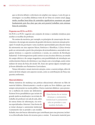 56   ORIENTAÇÕES CURRICULARES PARA O ENSINO MÉDIO




         que se deveria debater a relevância em ampliar esse espaço, é com ele que as
         estratégias e as escolhas didáticas terão de ser feitas no cenário atual. Desse
         modo, escolhas bem-feitas de conteúdos signiﬁcativos assumem um papel
         fundamental, pois ﬁca claro que não será possível trabalhar com extensas
         listas de conteúdos.

     Propostas nos PCN e os PCN+
     Os PCN e os PCN+ sugerem um conjunto de temas e unidades temáticas para
     auxiliar as escolhas do professor.
          No ensino da mecânica, por exemplo, os princípios de conservação dos mo-
     vimentos e da energia são assuntos de grande relevância e merecem atenção prin-
     cipal. O estudo da gravitação é uma excelente oportunidade para discutir temas
     da astronomia em seus aspectos físicos, históricos e ﬁlosóﬁcos. A física térmica
     pode ser estruturada a partir dos princípios da termodinâmica, associada às má-
     quinas térmicas e a aspectos econômicos e sociais, no contexto da Revolução
     Industrial. O eletromagnetismo pode centrar-se nos circuitos elétricos, no estudo
     do campo elétrico e do campo magnético, com possibilidades de introdução aos
     conhecimentos básicos de eletrônica e sua relação com a tecnologia, assim como
     indutor de temas da Física do século XX. Esses são apenas alguns exemplos que
     já foram debatidos nos Parâmetros Curriculares.
          Temas relevantes e atuais merecem atenção, como a nanotecnologia, além de
     outros de forte relação com aspectos sociais, como as contribuições da Física nas
     questões ambientais.

     Material didático
     Muitas tentativas de mudança nas práticas educacionais esbarram na falta de
     material didático. Historicamente a escola se apóia no livro didático, que nem
     sempre está presente na escola pública. Outros materiais didáticos para promo-
     ver a melhoria do ensino são deﬁcitários.
     Existem livros paradidáticos que seriam de        Uma forma de se tentar
     grande ajuda na atualização e na revisão do        alcançar a autonomia
     trabalho do professor em sala de aula, além      intelectual é justamente
     de outras fontes de informação, via revis-         não se prender a um
     tas especializadas e Internet. Uma forma de          modelo fechado ...
     se tentar alcançar a autonomia intelectual
     é justamente não se prender a um modelo
     fechado, mas sim buscar alternativas que contribuam para esse processo, inclusi-
     ve as diversiﬁcadas fontes de recursos para o ensino. É necessário material para
 