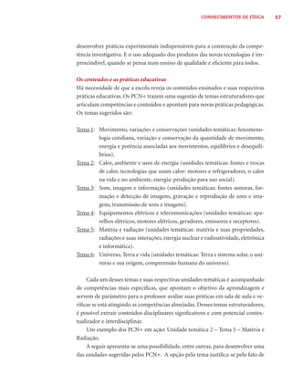 CONHECIMENTOS DE FÍSICA        57




desenvolver práticas experimentais indispensáveis para a construção da compe-
tência investigativa. E o uso adequado dos produtos das novas tecnologias é im-
prescindível, quando se pensa num ensino de qualidade e eﬁciente para todos.

Os conteúdos e as práticas educativas
Há necessidade de que a escola reveja os conteúdos ensinados e suas respectivas
práticas educativas. Os PCN+ trazem uma sugestão de temas estruturadores que
articulam competências e conteúdos e apontam para novas práticas pedagógicas.
Os temas sugeridos são:

Tema 1: Movimento, variações e conservações (unidades temáticas: fenomeno-
        logia cotidiana, variação e conservação da quantidade de movimento,
        energia e potência associadas aos movimentos, equilíbrios e desequilí-
        brios).
Tema 2: Calor, ambiente e usos de energia (unidades temáticas: fontes e trocas
        de calor, tecnologias que usam calor: motores e refrigeradores, o calor
        na vida e no ambiente, energia: produção para uso social).
Tema 3: Som, imagem e informação (unidades temáticas: fontes sonoras, for-
        mação e detecção de imagens, gravação e reprodução de sons e ima-
        gens, transmissão de sons e imagens).
Tema 4: Equipamentos elétricos e telecomunicações (unidades temáticas: apa-
        relhos elétricos, motores elétricos, geradores, emissores e receptores).
Tema 5: Matéria e radiação (unidades temáticas: matéria e suas propriedades,
        radiações e suas interações, energia nuclear e radioatividade, eletrônica
        e informática).
Tema 6: Universo, Terra e vida (unidades temáticas: Terra e sistema solar, o uni-
        verso e sua origem, compreensão humana do universo).

    Cada um desses temas e suas respectivas unidades temáticas é acompanhado
de competências mais especíﬁcas, que apontam o objetivo da aprendizagem e
servem de parâmetro para o professor avaliar suas práticas em sala de aula e ve-
riﬁcar se está atingindo as competências almejadas. Desses temas estruturadores,
é possível extrair conteúdos disciplinares signiﬁcativos e com potencial contex-
tualizador e interdisciplinar.
    Um exemplo dos PCN+ em ação: Unidade temática 2 – Tema 5 – Matéria e
Radiação.
    A seguir apresenta-se uma possibilidade, entre outras, para desenvolver uma
das unidades sugeridas pelos PCN+. A opção pelo tema justiﬁca-se pelo fato de
 