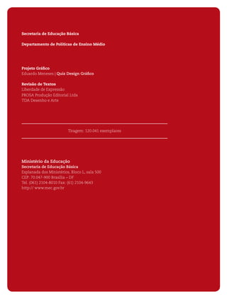 4   ORIENTAÇÕES CURRICULARES PARA O ENSINO MÉDIO




    Secretaria de Educação Básica

    Departamento de Políticas de Ensino Médio




    Projeto Gráﬁco
    Eduardo Meneses | Quiz Design Gráﬁco

    Revisão de Textos
    Liberdade de Expressão
    PROSA Produção Editorial Ltda
    TDA Desenho e Arte




                             Tiragem: 120.041 exemplares




    Ministério da Educação
    Secretaria de Educação Básica
    Esplanada dos Ministérios, Bloco L, sala 500
    CEP: 70.047-900 Brasília – DF
    Tel. (061) 2104-8010 Fax: (61) 2104-9643
    http:// www.mec.gov.br
 