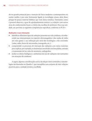 58   ORIENTAÇÕES CURRICULARES PARA O ENSINO MÉDIO




     ele ter grande potencial para a inserção da Física moderna e contemporânea no
     ensino médio, e por estar fortemente ligado às tecnologias atuais; além disso,
     porque há pouco material didático que trate dessa temática. Entretanto, como
     é possível observar, o grau de aprofundamento teórico e as relações com outras
     áreas do conhecimento ﬁcam a critério das escolhas do professor. Para essa uni-
     dade, são previstas as seguintes competências especíﬁcas, conforme os PCN+:

     Radiações e suas interações
     • identiﬁcar diferentes tipos de radiações presentes na vida cotidiana, reconhe-
        cendo sua sistematização no espectro eletromagnético (das ondas de rádio
        aos raios gama) e sua utilização por meio das tecnologias a elas associadas
        (radar, rádio, forno de microondas, tomograﬁa, etc.);
     • compreender os processos de interação das radiações com meios materiais
        para explicar, por exemplo, os fenômenos envolvidos em fotocélulas, emissão
        e transmissão de luz, telas de monitores, radiograﬁas;
     • avaliar os efeitos biológicos e ambientais do uso de radiações não ionizantes
        em situações do cotidiano.

         A seguir, algumas considerações acerca da relação entre conteúdos e metodo-
     logias são ilustradas no Quadro 1, que exempliﬁca um conjunto de inter-relações
     possíveis para a unidade temática escolhida.
 