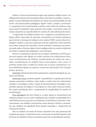 60   ORIENTAÇÕES CURRICULARES PARA O ENSINO MÉDIO




          Embora a forma de apresentação sugira uma seqüência didática única a ser
     trilhada pelo professor, há um grande número de possíveis caminhos a serem se-
     guidos, os quais dependem dos objetivos de ensino, das particularidades de cada
     escola e do projeto político-pedagógico vigente. Assim, a seleção, a priorização
     e a organização de um determinado caminho serão tarefas do professor, cujas
     metas estarão focalizadas numa proposta mais ampla: a autonomia crítica do
     sujeito, amparada nas especiﬁcidades do contexto de cada instituição de ensino.
          A organização da unidade temática em 5 categorias (características da ra-
     diação, efeitos observados da interação, características da matéria, fenômenos
     que envolvem a interação da radiação com a matéria (IRM), social, cultural, tec-
     nológico) obedece a uma mera separação com ﬁns explicativos. Não representa
     uma ordem temporal de conteúdos a serem ensinados. Entretanto, essa separa-
     ção pode ajudar a iluminar alguns fatores negligenciados na maneira tradicional
     de ensinar a radiação eletromagnética e suas interações.
          Dentre as competências que devem ser sempre trabalhadas, os PCN apon-
     tam para aquelas mais ligadas ao caráter intrínseco do conhecimento físico,
     como reconhecimento de símbolos, reconhecimento de relações de causa e
     efeito, reconhecimento de modelos físicos microscópicos, entre outras. O
     professor poderá fazer escolhas de acordo com as outras competências a se-
     rem trabalhadas, ligadas aos aspectos contextuais selecionados. Por exemplo,
     poderá priorizar:
          Conteúdos: deixará de desenvolver plenamente competências ligadas ao con-
     texto sociocultural.
          Autonomia crítica: aumenta quando o aprendizado se expande para fora de
     assuntos puramente cientíﬁcos, como avaliar o caráter ético do conhecimento
     cientíﬁco e tecnológico, avaliar o papel do desenvolvimento tecnológico, com-
     preender aparatos tecnológicos e seu impacto na vida social e assim por diante.
     Isso requer participação ativa e compreensão da complexidade do mundo em
     transformação.
          Nova abordagem: não deve limitar-se a expor apenas as características das
     radiações próprias ao seu caráter ondulatório, por exemplo a propriedade de as
     ondas difratarem ao passar por um obstáculo, ou interferirem construtiva e des-
     trutivamente, mas também características como absorção, refração e transmis-
     são, que ampliam seu signiﬁcado físico quando associadas à compreensão da
     estrutura da matéria.
          Para se conduzir um ensino de forma compatível com uma promoção das
     competências gerais, é importante tomar como ponto de partida situações mais
     próximas da realidade do aluno. O primeiro passo de um aprendizado contextu-
 
