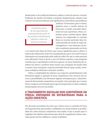 CONHECIMENTOS DE FÍSICA         61




alizado pode vir da escolha de fenômenos, objetos e coisas do universo vivencial.
Problemas do mundo real tendem a propiciar, freqüentemente, soluções mais
criativas e são presumivelmente mais signiﬁcativos e motivadores que problemas
                                         artiﬁciais. É interessante, para os alunos,
                                         poderem trazer o mundo abstrato da
         O primeiro passo                Física para o mundo construído diaria-
        de um aprendizado                mente em suas experiências. Parece, en-
    contextualizado pode vir             tretanto, pouco razoável esperar algum
    da escolha de fenômenos,             interesse em compreender os conceitos
        objetos e coisas do              físicos no universo particular desse do-
        universo vivencial.              mínio partindo do estudo de ondas ele-
                                         tromagnéticas e suas interações, da ma-
                                         neira usualmente apresentada nos livros
(e na maioria das classes de Física), que é pouco signiﬁcativa para os alunos. A
maioria dos adolescentes já deve ter se perguntado por que o céu é azul? Como as
informações são transportadas pelas ondas de rádio? Por que as coisas possuem
cores diferentes? Como se forma o arco-íris? Buscar respostas a essas perguntas
contribui para o aprendizado em diversos aspectos. Ao trazer fenômenos do co-
tidiano dos alunos, o professor pode suscitar suas concepções de mundo sobre
o assunto. Essas concepções, em geral construídas fora do espaço escolar, consti-
tuem verdadeiros obstáculos à instrução cientíﬁca.
     Enﬁm, a complexidade das relações e seu respectivo aprofundamento estão
diretamente ligados à aquisição de novas competências. Esse exercício não en-
cerra as possibilidades, mas demonstra algumas articulações para o desenvolvi-
mento de determinadas competências sem perder o foco principal, que é ensinar
Física e assegurar uma formação geral capaz de proporcionar ao aluno condições
de participação ativa em seu mundo.

2 TRATAMENTO ESCOLAR DOS CONTEÚDOS DE
FÍSICA: ENFOQUES DE ESTRATÉGIAS PARA A
AÇÃO DIDÁTICA


Das discussões precedentes ﬁca claro que a forma como os conteúdos de Física
são freqüentemente apresentados e trabalhados nas escolas limitam as possibili-
dades de o aluno alcançar competências mais amplas. O que se propõe aqui é a
ampliação dos objetivos educacionais para além de competências estritas, anco-
radas apenas em livros didáticos e exames vestibulares.
 