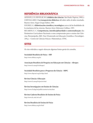 CONHECIMENTOS DE FÍSICA      65




REFERÊNCIA BIBLIOGRÁFICA
ASTOLFI, J. P.; DEVELAY, M. A didática das ciências. São Paulo: Papirus, 1995; e
CHEVALLARD, Y. La transposición didáctica: del saber sabio al saber enseñado.
Buenos Aires: Aique Grupo Editor, 1991
FOUREZ, G. Alfabetización cientíﬁca y tecnológica: acerca de las ﬁnalidades de
la enseñanza de las ciencias. Buenos Aires: Ediciones Colihue, 1997.
RICARDO, E. C. Competências, interdisciplinaridade e contextualização: dos
Parâmetros Curriculares Nacionais a uma compreensão para o ensino das Ciên-
cias. Florianópolis, 2005. Tese (Doutorado em Educação Cientíﬁca e Tecnológia).
249 p. – Centro de Ciências Físicas e Matemáticas. UFSC.

SITES

Os sites referidos a seguir oferecem algumas fontes gerais de consulta.

Sociedade Brasileira de Física – SBF
http://www.sbﬁsica.org.br/


Associação Brasileira de Pesquisa em Educação em Ciências – Abrapec
http://www.fc.unesp.br/abrapec/


Sociedade Brasileira para o Progresso da Ciência – SBPC
http://www.sbpcnet.org.br/sbpc.html


Revista Ciência e Educação
http://www.fc.unesp.br/pos/revista/


Revista Investigações em Ensino de Ciências
http://www.if.ufrgs.br/public/ensino/revista.htm


Revista Caderno Brasileiro de Ensino da Física
http://www.fsc.ufsc.br/ccef/


Revista Brasileira de Ensino de Física
http://www.sbﬁsica.org.br/rbef/
 