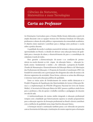 Ciências da Natureza,
    Matemática e suas Tecnologias

    Carta ao Professor


As Orientações Curriculares para o Ensino Médio foram elaboradas a partir de
ampla discussão com as equipes técnicas dos Sistemas Estaduais de Educação,
professores e alunos da rede pública e representantes da comunidade acadêmica.
O objetivo deste material é contribuir para o diálogo entre professor e escola
sobre a prática docente.
    A qualidade da escola é condição essencial de inclusão e democratização das
oportunidades no Brasil, e o desaﬁo de oferecer uma educação básica de quali-
dade para a inserção do aluno, o desenvolvimento do país e a consolidação da
cidadania é tarefa de todos.
    Para garantir a democratização do acesso e as condições de perma–
nência na escola durante as três etapas da educação básica – educação in–
fantil, ensino fundamental e médio –, foi elaborada a proposta do Fundeb
(Fundo de Manutenção e Desenvolvimento da Educação Básica e de Valorização
dos Proﬁssionais da Educação). A Proposta de Emenda à Constituição (PEC) do
Fundeb foi construída com a participação dos dirigentes das redes de ensino e de
diversos segmentos da sociedade. Dessa forma, colocou-se acima das diferenças
o interesse maior pela educação pública de qualidade.
    Entre as várias ações de fortalecimento do ensino médio destacam-se o
Prodeb (Programa de Equalização das Oportunidades de Acesso à Educação Bá-
sica) e a implementação do PNLEM (Programa Nacional do Livro do Ensino
Médio). A Secretaria de Educação Básica do MEC passou a publicar ainda livros
para o professor, a ﬁm de apoiar o trabalho cientíﬁco e pedagógico do docente
em sala de aula.
    A institucionalização do ensino médio integrado à educação proﬁssional
rompeu com a dualidade que historicamente separou os estudos preparatórios
para a educação superior da formação proﬁssional no Brasil e deverá contribuir
com a melhoria da qualidade nessa etapa ﬁnal da educação básica.
    A formação inicial e continuada também passa a ser oferecida em parceria
com as Secretarias de Educação e instituições de ensino superior para a formação
 