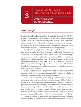 Ciências da Natureza,
   Capítulo
                    Matemática e suas Tecnologias
     3              CONHECIMENTOS
                    DE MATEMÁTICA


INTRODUÇÃO

De acordo com a Lei de Diretrizes e Bases da Educação Nacional (Lei nº 9.394/96),
o ensino médio tem como ﬁnalidades centrais não apenas a consolidação e o
aprofundamento dos conhecimentos adquiridos durante o nível fundamental,
no intuito de garantir a continuidade de estudos, mas também a preparação para
o trabalho e para o exercício da cidadania, a formação ética, o desenvolvimento
da autonomia intelectual e a compreensão dos processos produtivos.
     Nessa deﬁnição de propósitos, percebe-se que a escola de hoje não pode mais
ﬁcar restrita ao ensino disciplinar de natureza enciclopédica. De acordo com
as Diretrizes Curriculares para o Ensino Médio, deve-se considerar um amplo
espectro de competências e habilidades a serem desenvolvidas no conjunto das
disciplinas. O trabalho disciplinar pode e deve contribuir para esse desenvolvi-
mento. Conforme destacam os PCNEM (2002) e os PCN+ (2002), o ensino da
Matemática pode contribuir para que os alunos desenvolvam habilidades rela-
cionadas à representação, compreensão, comunicação, investigação e, também, à
contextualização sociocultural.
     Visando à contribuição ao debate sobre as orientações curriculares, este do-
cumento trata de três aspectos: a escolha de conteúdos; a forma de trabalhar os
conteúdos; o projeto pedagógico e a organização curricular.
     Para a escolha de conteúdos, é importante que se levem em consideração os
diferentes propósitos da formação matemática na educação básica. Ao ﬁnal do
ensino médio, espera-se que os alunos saibam usar a Matemática para resolver
problemas práticos do quotidiano; para modelar fenômenos em outras áreas do
conhecimento; compreendam que a Matemática é uma ciência com caracterís-
ticas próprias, que se organiza via teoremas e demonstrações; percebam a Mate-
mática como um conhecimento social e historicamente construído; saibam apre-
ciar a importância da Matemática no desenvolvimento cientíﬁco e tecnológico.
     A forma de trabalhar os conteúdos deve sempre agregar um valor formativo
no que diz respeito ao desenvolvimento do pensamento matemático. Isso signiﬁ-
 