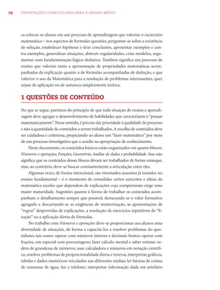 70   ORIENTAÇÕES CURRICULARES PARA O ENSINO MÉDIO




     ca colocar os alunos em um processo de aprendizagem que valorize o raciocínio
     matemático – nos aspectos de formular questões, perguntar-se sobre a existência
     de solução, estabelecer hipóteses e tirar conclusões, apresentar exemplos e con-
     tra-exemplos, generalizar situações, abstrair regularidades, criar modelos, argu-
     mentar com fundamentação lógico-dedutiva. Também signiﬁca um processo de
     ensino que valorize tanto a apresentação de propriedades matemáticas acom-
     panhadas de explicação quanto a de fórmulas acompanhadas de dedução, e que
     valorize o uso da Matemática para a resolução de problemas interessantes, quer
     sejam de aplicação ou de natureza simplesmente teórica.

     1 QUESTÕES DE CONTEÚDO

     No que se segue, partimos do princípio de que toda situação de ensino e aprendi-
     zagem deve agregar o desenvolvimento de habilidades que caracterizem o “pensar
     matematicamente”. Nesse sentido, é preciso dar prioridade à qualidade do processo
     e não à quantidade de conteúdos a serem trabalhados. A escolha de conteúdos deve
     ser cuidadosa e criteriosa, propiciando ao aluno um “fazer matemático” por meio
     de um processo investigativo que o auxilie na apropriação de conhecimento.
          Neste documento, os conteúdos básicos estão organizados em quatro blocos:
     Números e operações; Funções; Geometria; Análise de dados e probabilidade. Isso não
     signiﬁca que os conteúdos desses blocos devam ser trabalhados de forma estanque,
     mas, ao contrário, deve-se buscar constantemente a articulação entre eles.
          Algumas vezes, de forma intencional, são retomados assuntos já tratados no
     ensino fundamental – é o momento de consolidar certos conceitos e idéias da
     matemática escolar que dependem de explicações cuja compreensão exige uma
     maior maturidade. Sugestões quanto à forma de trabalhar os conteúdos acom-
     panham o detalhamento sempre que possível, destacando-se o valor formativo
     agregado e descartando-se as exigências de memorização, as apresentações de
     “regras” desprovidas de explicações, a resolução de exercícios repetitivos de “ﬁ-
     xação” ou a aplicação direta de fórmulas.
          No trabalho com Números e operações deve-se proporcionar aos alunos uma
     diversidade de situações, de forma a capacitá-los a resolver problemas do quo-
     tidiano, tais como: operar com números inteiros e decimais ﬁnitos; operar com
     frações, em especial com porcentagens; fazer cálculo mental e saber estimar or-
     dem de grandezas de números; usar calculadora e números em notação cientíﬁ-
     ca; resolver problemas de proporcionalidade direta e inversa; interpretar gráﬁcos,
     tabelas e dados numéricos veiculados nas diferentes mídias; ler faturas de contas
     de consumo de água, luz e telefone; interpretar informação dada em artefatos
 