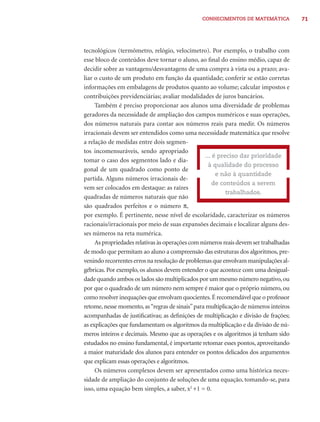 CONHECIMENTOS DE MATEMÁTICA            71




tecnológicos (termômetro, relógio, velocímetro). Por exemplo, o trabalho com
esse bloco de conteúdos deve tornar o aluno, ao ﬁnal do ensino médio, capaz de
decidir sobre as vantagens/desvantagens de uma compra à vista ou a prazo; ava-
liar o custo de um produto em função da quantidade; conferir se estão corretas
informações em embalagens de produtos quanto ao volume; calcular impostos e
contribuições previdenciárias; avaliar modalidades de juros bancários.
     Também é preciso proporcionar aos alunos uma diversidade de problemas
geradores da necessidade de ampliação dos campos numéricos e suas operações,
dos números naturais para contar aos números reais para medir. Os números
irracionais devem ser entendidos como uma necessidade matemática que resolve
a relação de medidas entre dois segmen-
tos incomensuráveis, sendo apropriado
                                                  ... é preciso dar prioridade
tomar o caso dos segmentos lado e dia-
                                                    à qualidade do processo
gonal de um quadrado como ponto de
                                                       e não à quantidade
partida. Alguns números irracionais de-
                                                      de conteúdos a serem
vem ser colocados em destaque: as raízes
                                                           trabalhados.
quadradas de números naturais que não
são quadrados perfeitos e o número π,
por exemplo. É pertinente, nesse nível de escolaridade, caracterizar os números
racionais/irracionais por meio de suas expansões decimais e localizar alguns des-
ses números na reta numérica.
     As propriedades relativas às operações com números reais devem ser trabalhadas
de modo que permitam ao aluno a compreensão das estruturas dos algoritmos, pre-
venindo recorrentes erros na resolução de problemas que envolvam manipulações al-
gébricas. Por exemplo, os alunos devem entender o que acontece com uma desigual-
dade quando ambos os lados são multiplicados por um mesmo número negativo, ou
por que o quadrado de um número nem sempre é maior que o próprio número, ou
como resolver inequações que envolvam quocientes. É recomendável que o professor
retome, nesse momento, as “regras de sinais” para multiplicação de números inteiros
acompanhadas de justiﬁcativas; as deﬁnições de multiplicação e divisão de frações;
as explicações que fundamentam os algoritmos da multiplicação e da divisão de nú-
meros inteiros e decimais. Mesmo que as operações e os algoritmos já tenham sido
estudados no ensino fundamental, é importante retomar esses pontos, aproveitando
a maior maturidade dos alunos para entender os pontos delicados dos argumentos
que explicam essas operações e algoritmos.
     Os números complexos devem ser apresentados como uma histórica neces-
sidade de ampliação do conjunto de soluções de uma equação, tomando-se, para
isso, uma equação bem simples, a saber, x2 +1 = 0.
 