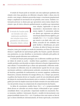 72   ORIENTAÇÕES CURRICULARES PARA O ENSINO MÉDIO




          O estudo de Funções pode ser iniciado com uma exploração qualitativa das
     relações entre duas grandezas em diferentes situações: idade e altura; área do
     círculo e raio; tempo e distância percorrida; tempo e crescimento populacional;
     tempo e amplitude de movimento de um pêndulo, entre outras. Também é in-
     teressante provocar os alunos para que apresentem outras tantas relações fun-
     cionais e que, de início, esbocem qualitativamente os gráﬁcos que representam
                                             essas relações, registrando os tipos de
                                             crescimento e decrescimento (mais ou
         O estudo de Funções pode            menos rápido). É conveniente solicitar
            ser iniciado com uma             aos alunos que expressem em palavras
            exploração qualitativa           uma função dada de forma algébrica, por
           das relações entre duas           exemplo, f(x) = 2 x + 3, como a função
          grandezas em diferentes            que associa a um dado valor real o seu
          situações: idade e altura          dobro, acrescido de três unidades; isso
                                             pode facilitar a identiﬁcação, por parte
                                             do aluno, da idéia de função em outras
     situações, como, por exemplo, no estudo da cinemática, em Física. É importante
     destacar o signiﬁcado da representação gráﬁca das funções, quando alteramos
     seus parâmetros, ou seja, identiﬁcar os movimentos realizados pelo gráﬁco de
     uma função quando alteramos seus coeﬁcientes.
          O estudo de Funções pode prosseguir com os diferentes modelos que devem
     ser objeto de estudo na escola – modelos linear, quadrático e exponencial. O
     modelo periódico será discutido no tópico referente às funções trigonométricas,
     mais adiante. É recomendável que o aluno seja apresentado a diferentes mode-
     los, tomados em diferentes áreas do conhecimento (queda livre de um corpo,
     movimento uniforme e uniformemente acelerado, crescimento de uma colônia
     de bactérias, quantidade de medicamento na corrente sangüínea, rendimentos
     ﬁnanceiros, consumo doméstico de energia elétrica, etc.). Sempre que possível,
     os gráﬁcos das funções devem ser traçados a partir de um entendimento global
     da relação de crescimento/decrescimento entre as variáveis. A elaboração de um
     gráﬁco por meio da simples transcrição de dados tomados em uma tabela numé-
     rica não permite avançar na compreensão do comportamento das funções.
          As idéias de crescimento, modelo linear (f(x) = a.x) e proporcionalidade
     direta devem ser colocadas em estreita relação, evidenciando-se que a propor-
     cionalidade direta é um particular e importante modelo de crescimento. Nes-
     se momento, também é interessante discutir o modelo de decrescimento com
     proporcionalidade inversa (f(x) = a/x). O professor deve estar atento ao fato de
     que os alunos identiﬁcam sistematicamente, de forma equivocada, crescimento
 