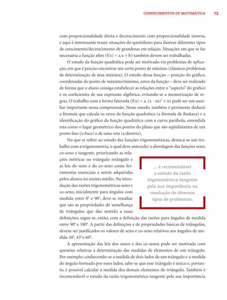 CONHECIMENTOS DE MATEMÁTICA            73




com proporcionalidade direta e decrescimento com proporcionalidade inversa,
e aqui é interessante trazer situações do quotidiano para ilustrar diferentes tipos
de crescimento/decrescimento de grandezas em relação. Situações em que se faz
necessária a função aﬁm (f(x) = a.x + b) também devem ser trabalhadas.
     O estudo da função quadrática pode ser motivado via problemas de aplica-
ção, em que é preciso encontrar um certo ponto de máximo (clássicos problemas
de determinação de área máxima). O estudo dessa função – posição do gráﬁco,
coordenadas do ponto de máximo/mínimo, zeros da função – deve ser realizado
de forma que o aluno consiga estabelecer as relações entre o “aspecto” do gráﬁco
e os coeﬁcientes de sua expressão algébrica, evitando-se a memorização de re-
gras. O trabalho com a forma fatorada (f(x) = a. (x - m)2 + n) pode ser um auxi-
liar importante nessa compreensão. Nesse estudo, também é pertinente deduzir
a fórmula que calcula os zeros da função quadrática (a fórmula de Baskara) e a
identiﬁcação do gráﬁco da função quadrática com a curva parábola, entendida
esta como o lugar geométrico dos pontos do plano que são eqüidistantes de um
ponto ﬁxo (o foco) e de uma reta (a diretriz).
     No que se refere ao estudo das funções trigonométricas, destaca-se um tra-
balho com a trigonometria, o qual deve anteceder a abordagem das funções seno,
co-seno e tangente, priorizando as rela-
ções métricas no triângulo retângulo e
as leis do seno e do co-seno como fer-                ... é recomendável
ramentas essenciais a serem adquiridas                o estudo da razão
pelos alunos no ensino médio. Na intro-           trigonométrica tangente
dução das razões trigonométricas seno e           pela sua importância na
co-seno, inicialmente para ângulos com              resolução de diversos
medida entre 00 e 900, deve-se ressaltar             tipos de problemas.
que são as propriedades de semelhança
de triângulos que dão sentido a essas
deﬁnições; segue-se, então, com a deﬁnição das razões para ângulos de medida
entre 900 e 1800. A partir das deﬁnições e de propriedades básicas de triângulos,
devem ser justiﬁcados os valores de seno e co-seno relativos aos ângulos de me-
dida 300, 450 e 600.
     A apresentação das leis dos senos e dos co-senos pode ser motivada com
questões relativas à determinação das medidas de elementos de um triângulo.
Por exemplo: conhecendo-se a medida de dois lados de um triângulo e a medida
do ângulo formado por esses lados, sabe-se que esse triângulo é único e, portan-
to, é possível calcular a medida dos demais elementos do triângulo. Também é
recomendável o estudo da razão trigonométrica tangente pela sua importância
 