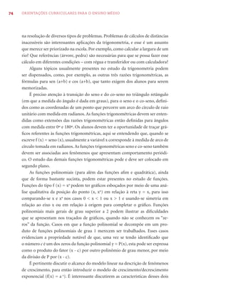 74   ORIENTAÇÕES CURRICULARES PARA O ENSINO MÉDIO




     na resolução de diversos tipos de problemas. Problemas de cálculos de distâncias
     inacessíveis são interessantes aplicações da trigonometria, e esse é um assunto
     que merece ser priorizado na escola. Por exemplo, como calcular a largura de um
     rio? Que referências (árvore, pedra) são necessárias para que se possa fazer esse
     cálculo em diferentes condições – com régua e transferidor ou com calculadora?
          Alguns tópicos usualmente presentes no estudo da trigonometria podem
     ser dispensados, como, por exemplo, as outras três razões trigonométricas, as
     fórmulas para sen (a+b) e cos (a+b), que tanto exigem dos alunos para serem
     memorizadas.
          É preciso atenção à transição do seno e do co-seno no triângulo retângulo
     (em que a medida do ângulo é dada em graus), para o seno e o co-seno, deﬁni-
     dos como as coordenadas de um ponto que percorre um arco do círculo de raio
     unitário com medida em radianos. As funções trigonométricas devem ser enten-
     didas como extensões das razões trigonométricas então deﬁnidas para ângulos
     com medida entre 0º e 180º. Os alunos devem ter a oportunidade de traçar grá-
     ﬁcos referentes às funções trigonométricas, aqui se entendendo que, quando se
     escreve f (x) = seno (x), usualmente a variável x corresponde à medida de arco de
     círculo tomada em radianos. As funções trigonométricas seno e co-seno também
     devem ser associadas aos fenômenos que apresentam comportamento periódi-
     co. O estudo das demais funções trigonométricas pode e deve ser colocado em
     segundo plano.
          As funções polinomiais (para além das funções aﬁm e quadrática), ainda
     que de forma bastante sucinta, podem estar presentes no estudo de funções.
     Funções do tipo f (x) = xn podem ter gráﬁcos esboçados por meio de uma aná-
     lise qualitativa da posição do ponto (x, xn) em relação à reta y = x, para isso
     comparando-se x e xn nos casos 0 < x < 1 ou x > 1 e usando-se simetria em
     relação ao eixo x ou em relação à origem para completar o gráﬁco. Funções
     polinomiais mais gerais de grau superior a 2 podem ilustrar as diﬁculdades
     que se apresentam nos traçados de gráﬁcos, quando não se conhecem os “ze-
     ros” da função. Casos em que a função polinomial se decompõe em um pro-
     duto de funções polinomiais de grau 1 merecem ser trabalhados. Esses casos
     evidenciam a propriedade notável de que, uma vez se tendo identiﬁcado que
     o número c é um dos zeros da função polinomial y = P(x), esta pode ser expressa
     como o produto do fator (x - c) por outro polinômio de grau menor, por meio
     da divisão de P por (x - c).
          É pertinente discutir o alcance do modelo linear na descrição de fenômenos
     de crescimento, para então introduzir o modelo de crescimento/decrescimento
     exponencial (f(x) = a x). É interessante discutirem as características desses dois
 