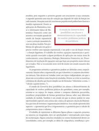 CONHECIMENTOS DE MATEMÁTICA           75




modelos, pois enquanto o primeiro garante um crescimento à taxa constante,
o segundo apresenta uma taxa de variação que depende do valor da função em
cada instante. Situações reais de crescimento populacional podem bem ilustrar o
modelo exponencial. Dentre as
aplicações da Matemática, tem-
se o interessante tópico de Ma-            O estudo da Geometria deve
temática Financeira como um                  possibilitar aos alunos o
assunto a ser tratado quando do          desenvolvimento da capacidade
estudo da função exponencial             de resolver problemas práticos
– juros e correção monetária fa-                  do quotidiano
zem uso desse modelo. Nos pro-
blemas de aplicação em geral, é
preciso resolver uma equação exponencial, e isso pede o uso da função inversa
– a função logaritmo. O trabalho de resolver equações exponenciais é perti-
nente quando associado a algum problema de aplicação em outras áreas de
conhecimento, como Química, Biologia, Matemática Financeira, etc. Proce-
dimentos de resolução de equações sem que haja um propósito maior devem
ser evitados. Não se recomenda neste nível de ensino um estudo exaustivo dos
logaritmos.
     As progressões aritmética e geométrica podem ser deﬁnidas como, respecti-
vamente, funções aﬁm e exponencial, em que o domínio é o conjunto dos núme-
ros naturais. Não devem ser tratadas como um tópico independente, em que o
aluno não as reconhece como funções já estudadas. Devem-se evitar as exaustivas
coletâneas de cálculos que fazem simples uso de fórmulas (“determine a soma...”,
“calcule o quinto termo...”).
     O estudo da Geometria deve possibilitar aos alunos o desenvolvimento da
capacidade de resolver problemas práticos do quotidiano, como, por exemplo,
orientar-se no espaço, ler mapas, estimar e comparar distâncias percorridas,
reconhecer propriedades de formas geométricas básicas, saber usar diferentes
unidades de medida. Também é um estudo em que os alunos podem ter uma
oportunidade especial, com certeza não a única, de apreciar a faceta da Matemá-
tica que trata de teoremas e argumentações dedutivas. Esse estudo apresenta dois
aspectos – a geometria que leva à trigonometria e a geometria para o cálculo de
comprimentos, áreas e volumes.
     O trabalho de representar as diferentes ﬁguras planas e espaciais, presentes
na natureza ou imaginadas, deve ser aprofundado e sistematizado nesta etapa
de escolarização. Alguns conceitos estudados no ensino fundamental devem ser
consolidados, como, por exemplo, as idéias de congruência, semelhança e pro-
 
