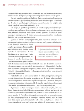 76   ORIENTAÇÕES CURRICULARES PARA O ENSINO MÉDIO




     porcionalidade, o Teorema de Tales e suas aplicações, as relações métricas e trigo-
     nométricas nos triângulos (retângulos e quaisquer) e o Teorema de Pitágoras.
          Durante o ensino médio, o trabalho do aluno em outras disciplinas, como a
     Física e a Química, por exemplo, pode servir como motivação para a consolida-
     ção da idéia de grandezas, particularmente aquelas formadas por relações entre
     outras grandezas (densidade, aceleração, etc.).
          Em relação às grandezas geométricas, as atividades propostas deverão pro-
     porcionar a consolidação dos conceitos aprendidos nas etapas anteriores, como
     área, perímetro e volumes. Nessa fase, o aluno já apresenta as condições neces-
     sárias para a compreensão de certas demonstrações que resultem em algumas
     fórmulas, por exemplo, a área do círculo.
          Quanto ao trabalho com comprimentos, áreas e volumes, considera-se im-
     portante que o aluno consiga perceber os processos que levam ao estabelecimen-
     to das fórmulas, evitando-se a sua
     simples apresentação. Um conteúdo
     a ser trabalhado com cuidado são as           A geometria analítica tem
     fórmulas de comprimento e de área            origem em uma idéia muito
     do círculo: se π representa a razão            simples, introduzida por
     constante entre comprimento e di-             Descartes no século XVII ...
     âmetro do círculo, deve-se explicar
     como esse número π aparece na fór-
     mula da área do círculo; ou se π é introduzido via a área do círculo, deve-se ex-
     plicar como aparece na expressão de seu comprimento. O Princípio de Cavalieri
     deve ser tomado como ponto de partida para o estudo de volumes de sólidos
     (cilindro, prisma, pirâmide, cone e esfera), permitindo ao aluno compreender o
     signiﬁcado das fórmulas.
          No trabalho com as áreas das superfícies de sólidos, é importante recuperar
     os procedimentos para determinar a medida da área de alguns polígonos, facili-
     tando a compreensão das áreas das superfícies de prismas e pirâmides. As expres-
     sões que permitem determinar a medida da área das superfícies do cilindro e do
     cone podem ser estabelecidas facilmente a partir de suas planiﬁcações.
          A geometria analítica tem origem em uma idéia muito simples, introduzi-
     da por Descartes no século XVII, mas extremamente original: a criação de um
     sistema de coordenadas que identiﬁca um ponto P do plano com um par de nú-
     meros reais (x, y). Partindo-se disso, podemos caracterizá-la como: a) o estudo
     das propriedades geométricas de uma ﬁgura com base em uma equação (nesse
     caso, são as ﬁguras geométricas que estão sob o olhar da álgebra); b) o estudo dos
     pares ordenados de números (x, y) que são soluções de uma equação, por meio
 