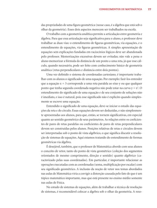CONHECIMENTOS DE MATEMÁTICA            77




das propriedades de uma ﬁgura geométrica (nesse caso, é a álgebra que está sob o
olhar da geometria). Esses dois aspectos merecem ser trabalhados na escola.
     O trabalho com a geometria analítica permite a articulação entre geometria e
álgebra. Para que essa articulação seja signiﬁcativa para o aluno, o professor deve
trabalhar as duas vias: o entendimento de ﬁguras geométricas, via equações, e o
entendimento de equações, via ﬁguras geométricas. A simples apresentação de
equações sem explicações fundadas em raciocínios lógicos deve ser abandonada
pelo professor. Memorizações excessivas devem ser evitadas; não vale a pena o
aluno memorizar a fórmula da distância de um ponto a uma reta, já que esse cál-
culo, quando necessário, pode ser feito com conhecimento básico de geometria
analítica (retas perpendiculares e distância entre dois pontos).
     Uma vez deﬁnido o sistema de coordenadas cartesiano, é importante traba-
lhar com os alunos o signiﬁcado de uma equação. Por exemplo: fazê-los entender
que a equação x = 3 corresponde a uma reta paralela ao eixo y ou que qualquer
ponto que tenha segunda coordenada negativa não pode estar na curva y = x2. O
entendimento do signiﬁcado de uma equação e de seu conjunto de soluções não
é imediato, e isso é natural, pois esse signiﬁcado não é explícito quando simples-
mente se escreve uma equação.
     Entendido o signiﬁcado de uma equação, deve-se iniciar o estudo das equa-
ções da reta e do círculo. Essas equações devem ser deduzidas, e não simplesmen-
te apresentadas aos alunos, para que, então, se tornem signiﬁcativas, em especial
quanto ao sentido geométrico de seus parâmetros. As relações entre os coeﬁcien-
tes de pares de retas paralelas ou coeﬁcientes de pares de retas perpendiculares
devem ser construídas pelos alunos. Posições relativas de retas e círculos devem
ser interpretadas sob o ponto de vista algébrico, o que signiﬁca discutir a resolu-
ção de sistemas de equações. Aqui estamos tratando do entendimento de formas
geométricas via álgebra.
     É desejável, também, que o professor de Matemática aborde com seus alunos
o conceito de vetor, tanto do ponto de vista geométrico (coleção dos segmentos
orientados de mesmo comprimento, direção e sentido) quanto algébrico (ca-
racterizado pelas suas coordenadas). Em particular, é importante relacionar as
operações executadas com as coordenadas (soma, multiplicação por escalar) com
seu signiﬁcado geométrico. A inclusão da noção de vetor nos temas abordados
nas aulas de Matemática viria a corrigir a distorção causada pelo fato de que é um
tópico matemático importante, mas que está presente no ensino médio somente
nas aulas de Física.
     No estudo de sistemas de equações, além de trabalhar a técnica de resolução
de sistemas, é recomendável colocar a álgebra sob o olhar da geometria. A reso-
 