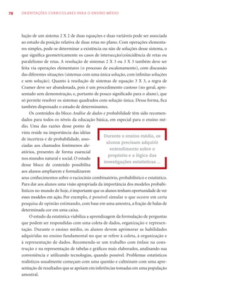 78   ORIENTAÇÕES CURRICULARES PARA O ENSINO MÉDIO




     lução de um sistema 2 X 2 de duas equações e duas variáveis pode ser associada
     ao estudo da posição relativa de duas retas no plano. Com operações elementa-
     res simples, pode-se determinar a existência ou não de soluções desse sistema, o
     que signiﬁca geometricamente os casos de intersecção/coincidência de retas ou
     paralelismo de retas. A resolução de sistemas 2 X 3 ou 3 X 3 também deve ser
     feita via operações elementares (o processo de escalonamento), com discussão
     das diferentes situações (sistemas com uma única solução, com inﬁnitas soluções
     e sem solução). Quanto à resolução de sistemas de equação 3 X 3, a regra de
     Cramer deve ser abandonada, pois é um procedimento custoso (no geral, apre-
     sentado sem demonstração, e, portanto de pouco signiﬁcado para o aluno), que
     só permite resolver os sistemas quadrados com solução única. Dessa forma, ﬁca
     também dispensado o estudo de determinantes.
           Os conteúdos do bloco Análise de dados e probabilidade têm sido recomen-
     dados para todos os níveis da educação básica, em especial para o ensino mé-
     dio. Uma das razões desse ponto de
     vista reside na importância das idéias
                                                      Durante o ensino médio, os
     de incerteza e de probabilidade, asso-
                                                       alunos precisam adquirir
     ciadas aos chamados fenômenos ale-
                                                         entendimento sobre o
     atórios, presentes de forma essencial
                                                        propósito e a lógica das
     nos mundos natural e social. O estudo
                                                      investigações estatísticas ...
     desse bloco de conteúdo possibilita
     aos alunos ampliarem e formalizarem
     seus conhecimentos sobre o raciocínio combinatório, probabilístico e estatístico.
     Para dar aos alunos uma visão apropriada da importância dos modelos probabi-
     lísticos no mundo de hoje, é importante que os alunos tenham oportunidade de ver
     esses modelos em ação. Por exemplo, é possível simular o que ocorre em certa
     pesquisa de opinião estimando, com base em uma amostra, a fração de balas de
     determinada cor em uma caixa.
           O estudo da estatística viabiliza a aprendizagem da formulação de perguntas
     que podem ser respondidas com uma coleta de dados, organização e represen-
     tação. Durante o ensino médio, os alunos devem aprimorar as habilidades
     adquiridas no ensino fundamental no que se refere à coleta, à organização e
     à representação de dados. Recomenda-se um trabalho com ênfase na cons-
     trução e na representação de tabelas e gráﬁcos mais elaborados, analisando sua
     conveniência e utilizando tecnologias, quando possível. Problemas estatísticos
     realísticos usualmente começam com uma questão e culminam com uma apre-
     sentação de resultados que se apóiam em inferências tomadas em uma população
     amostral.
 
