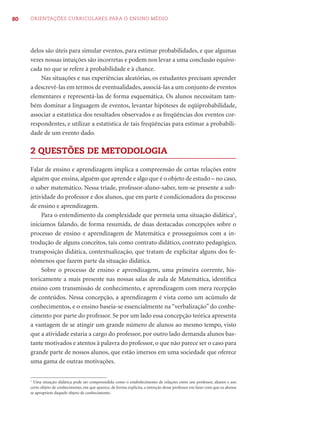80   ORIENTAÇÕES CURRICULARES PARA O ENSINO MÉDIO




     delos são úteis para simular eventos, para estimar probabilidades, e que algumas
     vezes nossas intuições são incorretas e podem nos levar a uma conclusão equivo-
     cada no que se refere à probabilidade e à chance.
         Nas situações e nas experiências aleatórias, os estudantes precisam aprender
     a descrevê-las em termos de eventualidades, associá-las a um conjunto de eventos
     elementares e representá-las de forma esquemática. Os alunos necessitam tam-
     bém dominar a linguagem de eventos, levantar hipóteses de eqüiprobabilidade,
     associar a estatística dos resultados observados e as freqüências dos eventos cor-
     respondentes, e utilizar a estatística de tais freqüências para estimar a probabili-
     dade de um evento dado.

     2 QUESTÕES DE METODOLOGIA

     Falar de ensino e aprendizagem implica a compreensão de certas relações entre
     alguém que ensina, alguém que aprende e algo que é o objeto de estudo – no caso,
     o saber matemático. Nessa tríade, professor-aluno-saber, tem-se presente a sub-
     jetividade do professor e dos alunos, que em parte é condicionadora do processo
     de ensino e aprendizagem.
          Para o entendimento da complexidade que permeia uma situação didática1,
     iniciamos falando, de forma resumida, de duas destacadas concepções sobre o
     processo de ensino e aprendizagem de Matemática e prosseguimos com a in-
     trodução de alguns conceitos, tais como contrato didático, contrato pedagógico,
     transposição didática, contextualização, que tratam de explicitar alguns dos fe-
     nômenos que fazem parte da situação didática.
          Sobre o processo de ensino e aprendizagem, uma primeira corrente, his-
     toricamente a mais presente nas nossas salas de aula de Matemática, identiﬁca
     ensino com transmissão de conhecimento, e aprendizagem com mera recepção
     de conteúdos. Nessa concepção, a aprendizagem é vista como um acúmulo de
     conhecimentos, e o ensino baseia-se essencialmente na “verbalização” do conhe-
     cimento por parte do professor. Se por um lado essa concepção teórica apresenta
     a vantagem de se atingir um grande número de alunos ao mesmo tempo, visto
     que a atividade estaria a cargo do professor, por outro lado demanda alunos bas-
     tante motivados e atentos à palavra do professor, o que não parece ser o caso para
     grande parte de nossos alunos, que estão imersos em uma sociedade que oferece
     uma gama de outras motivações.

     1
       Uma situação didática pode ser compreendida como o estabelecimento de relações entre um professor, alunos e um
     certo objeto de conhecimento, em que aparece, de forma explícita, a intenção desse professor em fazer com que os alunos
     se apropriem daquele objeto de conhecimento.
 